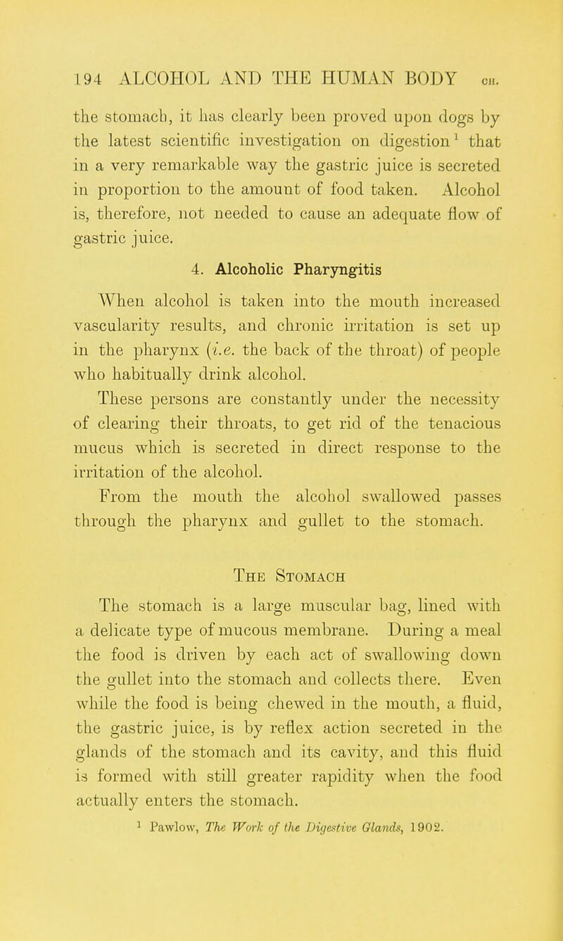 the stomach, it has clearly been proved upon dogs by the latest scientific investigation on digestion1 that in a very remarkable way the gastric juice is secreted in proportion to the amount of food taken. Alcohol is, therefore, not needed to cause an adequate now of gastric juice. 4. Alcoholic Pharyngitis When alcohol is taken into the mouth increased vascularity results, and chronic irritation is set up in the pharynx (i.e. the back of the throat) of people who habitually drink alcohol. These persons are constantly under the necessity of clearing their throats, to get rid of the tenacious mucus which is secreted in direct response to the irritation of the alcohol. From the mouth the alcohol swallowed passes through the pharynx and gullet to the stomach. The Stomach The stomach is a large muscular bag, lined with a delicate type of mucous membrane. During a meal the food is driven by each act of swallowing down the gullet into the stomach and collects there. Even while the food is being chewed in the mouth, a fluid, the gastric juice, is by reflex action secreted in the glands of the stomach and its cavity, and this fluid is formed with still greater rapidity when the food actually enters the stomach. 1 Pawlow, The Work of the Digestive Glands, 1902.