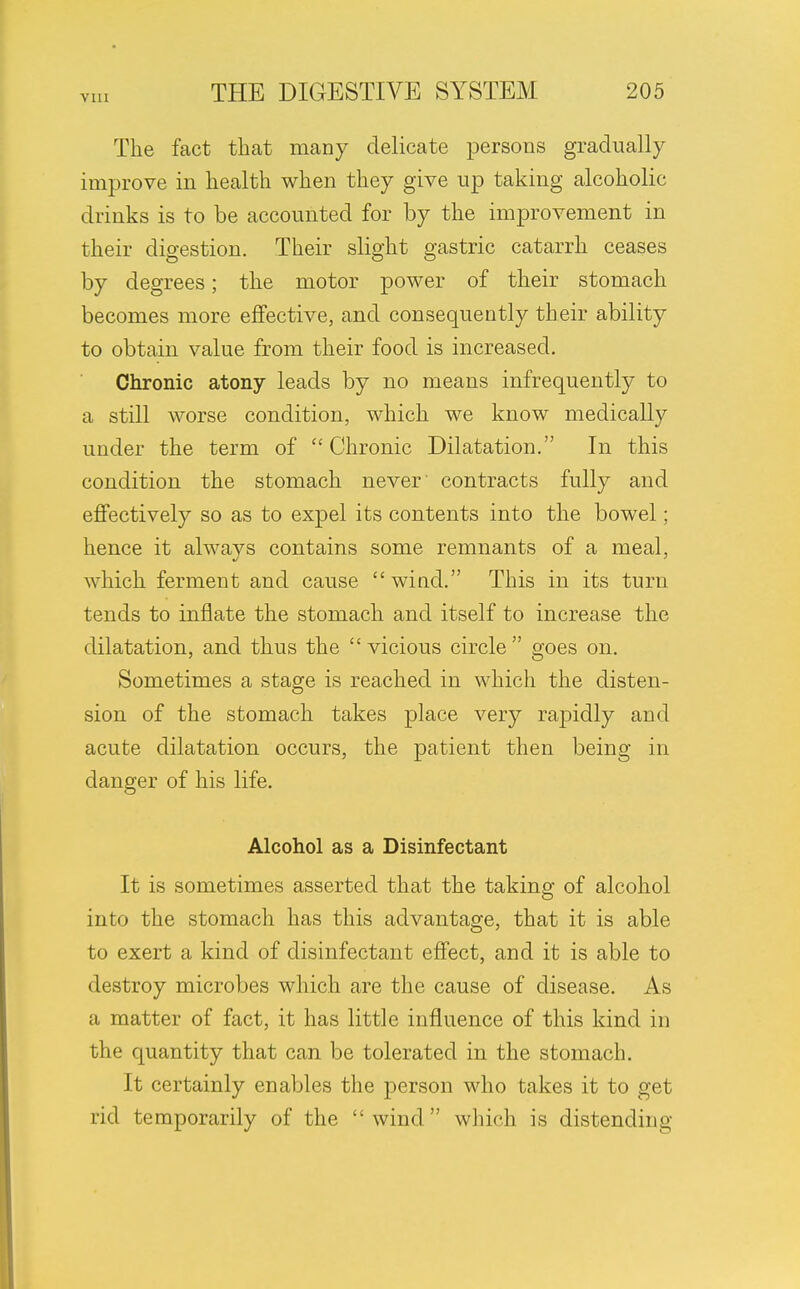 The fact that many delicate persons gradually improve in health when they give up taking alcoholic drinks is to be accounted for by the improvement in their digestion. Their slight gastric catarrh ceases by degrees; the motor power of their stomach becomes more effective, and consequently their ability to obtain value from their food is increased. Chronic atony leads by no means infrequently to a still worse condition, which we know medically under the term of Chronic Dilatation. In this condition the stomach never' contracts fully and effectively so as to expel its contents into the bowel; hence it always contains some remnants of a meal, which ferment and cause wind. This in its turn tends to inflate the stomach and itself to increase the dilatation, and thus the  vicious circle  goes on. Sometimes a stage is reached in which the disten- sion of the stomach takes place very rapidly and acute dilatation occurs, the patient then being in danger of his life. Alcohol as a Disinfectant It is sometimes asserted that the taking of alcohol into the stomach has this advantage, that it is able to exert a kind of disinfectant effect, and it is able to destroy microbes which are the cause of disease. As a matter of fact, it has little influence of this kind in the quantity that can be tolerated in the stomach. It certainly enables the person who takes it to get rid temporarily of the wind which is distending