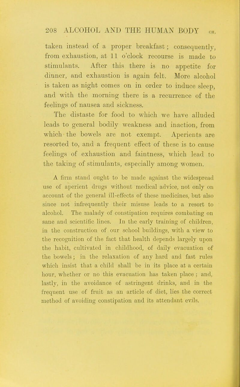 taken instead of a proper breakfast; consequently, from exhaustion, at 11 o'clock recourse is made to stimulants. After this there is no appetite for dinner, and exhaustion is again felt. More alcohol is taken as night comes on in order to induce sleep, and with the morning there is a recurrence of the feelings of nausea and sickness. The distaste for food to which we have alluded leads to general bodily weakness and inaction, from which the bowels are not exempt. Aperients are resorted to, and a frequent effect of these is to cause feelings of exhaustion and faintness, which lead to the taking of stimulants, especially among women. A firm stand ought to be made against the widespread rise of aperient drugs without medical advice, not only on account of the general ill-effects of these medicines, but also since not infrequently their misuse leads to a resort to alcohol. The malady of constipation requires combating on sane and scientific lines. In the early training of children, in the construction of our school buildings, with a view to the recognition of the fact that health depends largely upon the habit, cultivated in childhood, of daily evacuation of the bowels; in the relaxation of any hard and fast rules which insist that a child shall be in its place at a certain hour, whether or no this evacuation has taken place ; and. lastly, in the avoidance of astringent drinks, and in the frequent use of fruit as an article of diet, lies the correct method of avoiding constipation and its attendant evils.