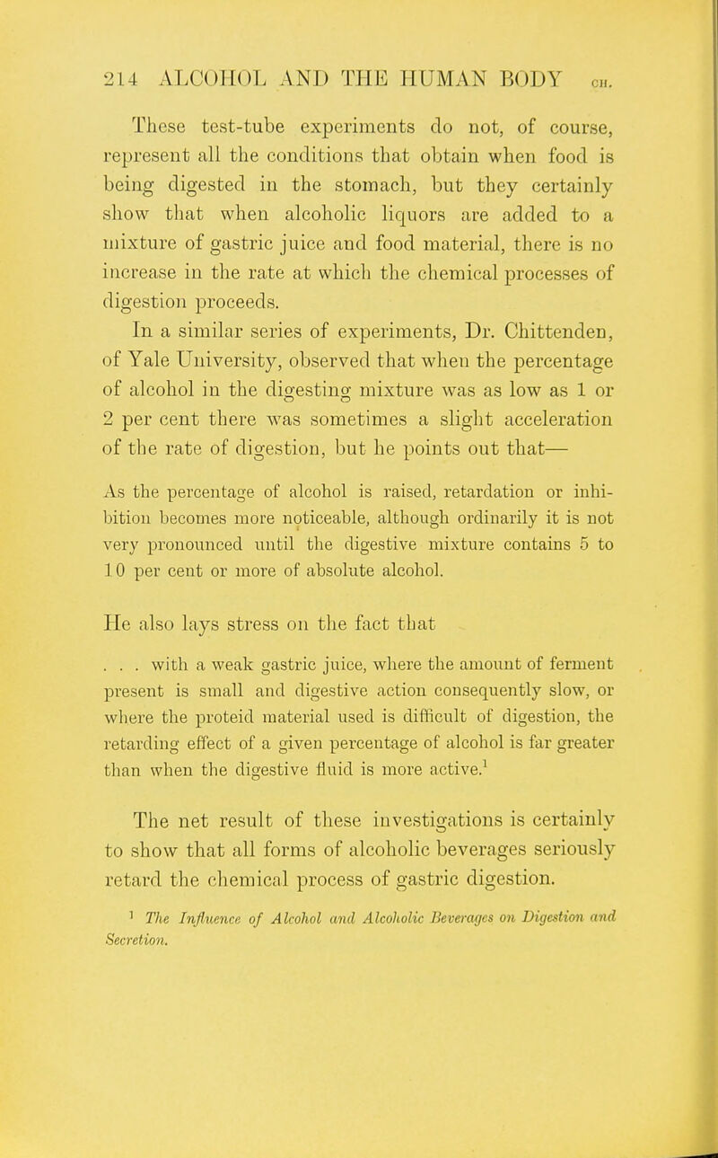 These test-tube experiments do not, of course, represent all the conditions that obtain when food is being digested in the stomach, but they certainly show that when alcoholic liquors are added to a mixture of gastric juice and food material, there is no increase in the rate at which the chemical processes of digestion proceeds. In a similar series of experiments, Dr. Chittenden, of Yale University, observed that when the percentage of alcohol in the digesting mixture was as low as 1 or 2 per cent there w7as sometimes a slight acceleration of the rate of digestion, but he points out that— As the percentage of alcohol is raised, retardation or inhi- bition becomes more noticeable, although ordinarily it is not very pronounced until the digestive mixture contains 5 to 10 per cent or more of absolute alcohol. He also lays stress on the fact that . . . with a weak gastric juice, where the amount of ferment present is small and digestive action consequently slow, or where the proteid material used is difficult of digestion, the retarding effect of a given percentage of alcohol is far greater than when the digestive fluid is more active.1 The net result of these investigations is certainly to show that all forms of alcoholic beverages seriously retard the chemical process of gastric digestion. 1 The Influence of Alcohol and Alcoholic Beverages on Digestion and Secretion.