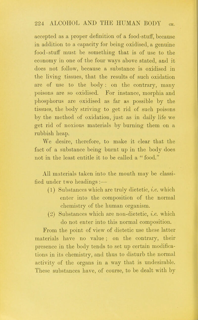 accepted as a proper definition of a food-stuff, because in addition to a capacity for being oxidised, a genuine food-stuff must be something that is of use to the economy in one of the four ways above stated, and it does not follow, because a substance is oxidised in the living tissues, that the results of such oxidation are of use to the body : on the contrary, many poisons are so oxidised. For instance, morphia and phosphorus are oxidised as far as possible by the tissues, the body striving to get rid of such poisons by the method of oxidation, just as in daily life we get rid of noxious materials by burning them on a rubbish heap. We desire, therefore, to make it clear that the fact of a substance being burnt up in the body does not in the least entitle it to be called a  food. All materials taken into the mouth may be classi- fied under two headings :— (1) Substances which are truly dietetic, i.e. which enter into the composition of the normal chemistry of the human organism. (2) Substances which are non-dietetic, i.e. which do not enter into this normal composition. From the point of view of dietetic use these latter materials have no value ; on the contrary, their presence in the body tends to set up certain modifica- tions in its chemistry, and thus to disturb the normal activity of the organs in a way that is undesirable. These substances have, of course, to be dealt with by