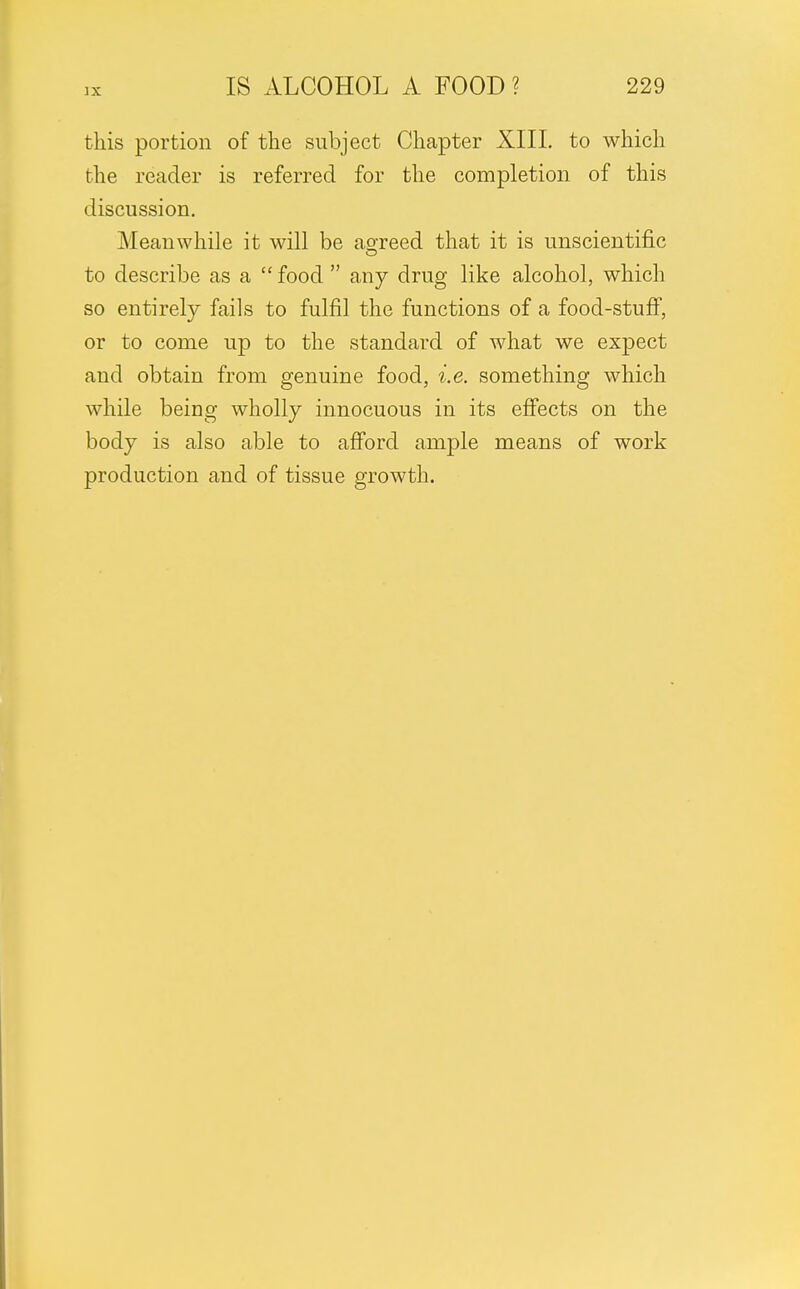 this portion of the subject Chapter XIII. to which the reader is referred for the completion of this discussion. Meanwhile it will be agreed that it is unscientific O to describe as a  food  any drug like alcohol, which so entirely fails to fulfil the functions of a food-stuff, or to come up to the standard of what we expect and obtain from genuine food, i.e. something which while being wholly innocuous in its effects on the body is also able to afford ample means of work production and of tissue growth.