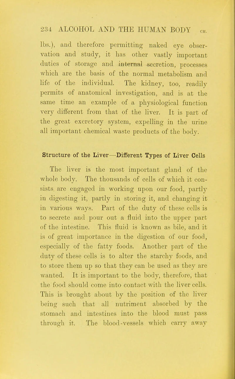 lbs.), and therefore permitting naked eye obser- vation and study, it lias other vastly important duties of storage and internal secretion, processes which are the basis of the normal metabolism and life of the individual. The kidney, too, readily permits of anatomical investigation, and is at the same time an example of a physiological function very different from that of the liver. It is part of the great excretory system, expelling in the urine all important chemical waste products of the body. Structure of the Liver—Different Types of Liver Cells The liver is the most important gland of the whole body. The thousands of cells of which it con- sists are engaged in working upon our food, partly in digesting it, partly in storing it, and changing it in various ways. Part of the duty of these cells is to secrete and pour out a fluid into the upper part of the intestine. This fluid is known as bile, and it is of great importance in the digestion of our food, especially of the fatty foods. Another part of the duty of these cells is to alter the starchy foods, and to store them up so that they can be used as they are wanted. It is important to the body, therefore, that the food should come into contact with the liver cells. This is brought about by the position of the liver being such that all nutriment absorbed by the stomach and intestines into the blood must pass through it. The blood-vessels which carry away