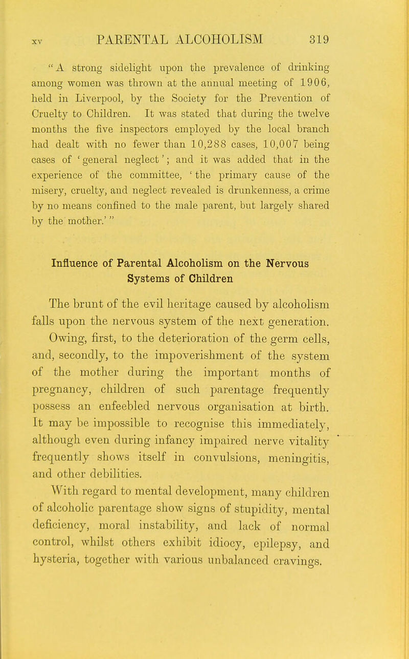 A strong sidelight upon the prevalence of drinking among women was thrown at the annual meeting of 1906, held in Liverpool, by the Society for the Prevention of Cruelty to Children. It was stated that during the twelve months the five inspectors employed by the local branch had dealt with no fewer than 10,288 cases, 10,007 being cases of ' general neglect'; and it was added that in the experience of the committee, ' the primary cause of the misery, cruelty, and neglect revealed is drunkenness, a crime by no means confined to the male parent, but largely shared by the mother.' Influence of Parental Alcoholism on the Nervous Systems of Children The brunt of the evil heritage caused by alcoholism falls upon the nervous system of the next generation. Owing, first, to the deterioration of the germ cells, and, secondly, to the impoverishment of the system of the mother during the important months of pregnancy, children of such parentage frequently possess an enfeebled nervous organisation at birth. It may be impossible to recognise this immediately, although even during infancy impaired nerve vitality frequently shows itself in convulsions, meningitis, and other debilities. With regard to mental development, many children of alcoholic parentage show signs of stupidity, mental deficiency, moral instability, and lack of normal control, whilst others exhibit idiocy, epilepsy, and hysteria, together with various unbalanced cravings.