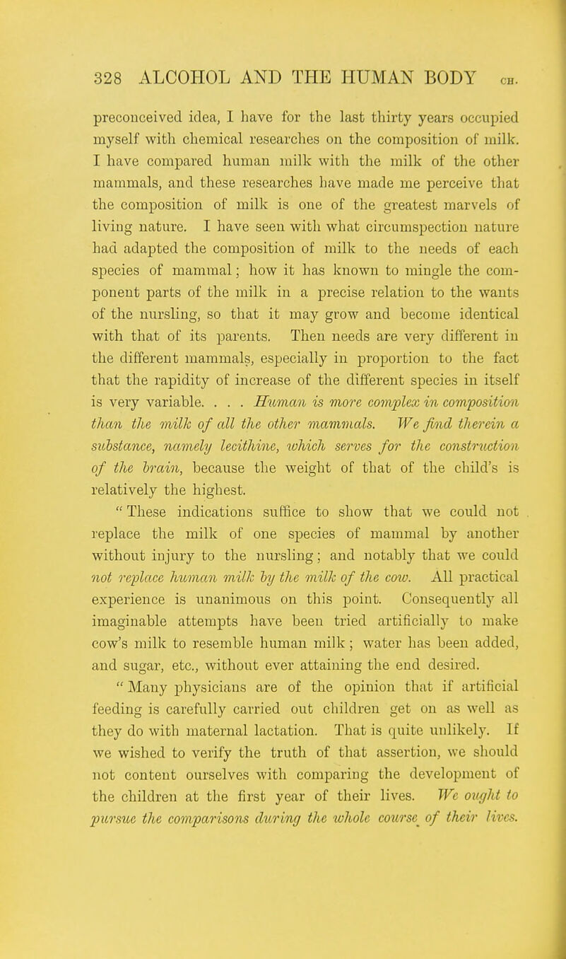 preconceived idea, I have for the last thirty years occupied myself with chemical researches on the composition of milk. I have compared human milk with the milk of the other mammals, and these researches have made me perceive that the composition of milk is one of the greatest marvels of living nature. I have seen with what circumspection nature had adapted the composition of milk to the needs of each species of mammal; how it has known to mingle the com- ponent parts of the milk in a precise relation to the wants of the nursling, so that it may grow and become identical with that of its parents. Then needs are very different in the different mammals, especially in proportion to the fact that the rapidity of increase of the different species in itself is very variable. . . . Human is more complex in composition them the milk of all the other mammals. We find therein a substance, namely lecithinc, which serves for the construction of the brain, because the weight of that of the child's is relatively the highest.  These indications suffice to show that we could not replace the milk of one species of mammal by another without injury to the nursling; and notably that we could not replace human milk by the milk of the cow. All practical experience is unanimous on this point. Consequently all imaginable attempts have been tried artificially to make cow's milk to resemble human milk ; water has been added, and sugar, etc., without ever attaining the end desired.  Many physicians are of the opinion that if artificial feeding is carefully carried out children get on as well as they do with maternal lactation. That is quite unlikely. If we wished to verify the truth of that assertion, we should not content ourselves with comparing the development of the children at the first year of their lives. We ought to pursue the comparisons during the whole course^ of their lives.
