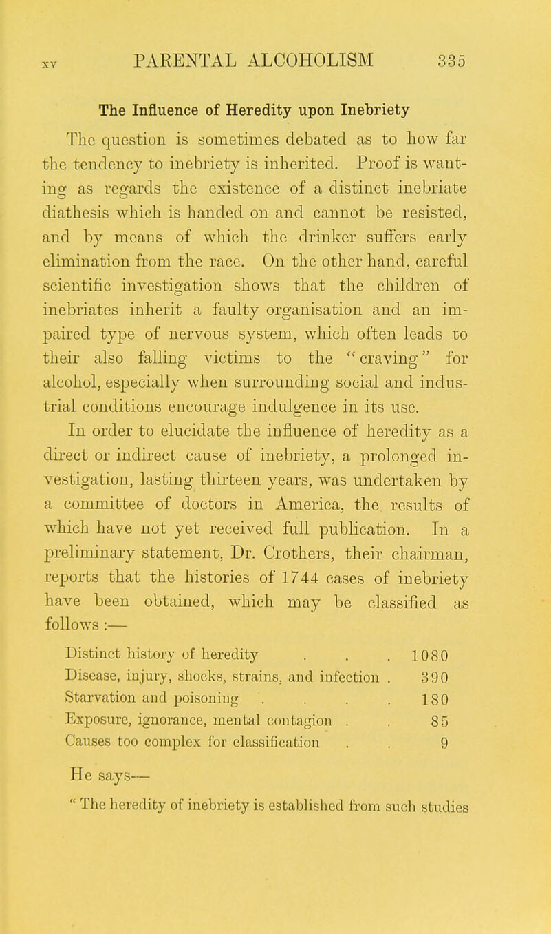 The Influence of Heredity upon Inebriety The question is sometimes debated as to how far the tendency to inebriety is inherited. Proof is want- ing as regards the existence of a distinct inebriate diathesis which is handed on and cannot be resisted, and by means of which the drinker suffers early elimination from the race. On the other hand, careful scientific investigation shows that the children of inebriates inherit a faulty organisation and an im- paired type of nervous system, which often leads to their also falling victims to the  craving for alcohol, especially when surrounding social and indus- trial conditions encourage indulgence in its use. In order to elucidate the influence of heredity as a direct or indirect cause of inebriety, a prolonged in- vestigation, lasting thirteen years, was undertaken by a committee of doctors in America, the results of which have not yet received full publication. In a preliminary statement, Dr. Crothers, their chairman, reports that the histories of 1744 cases of inebriety have been obtained, which may be classified as follows :— Distinct history of heredity . . . 1080 Disease, injury, shocks, strains, and infection . 390 Starvation and poisoning . . . . 180 Exposure, ignorance, mental contagion . . 85 Causes too complex for classification . . 9 He says—  The heredity of inebriety is established from such studies