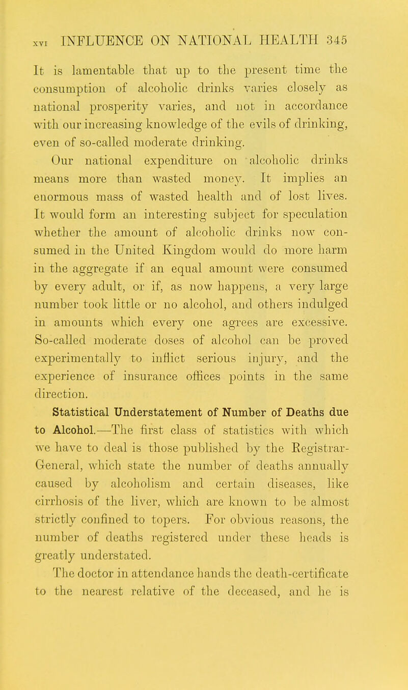 It is lamentable that up to the present time the consumption of alcoholic drinks varies closely as national prosperity varies, and not in accordance with our increasing knowledge of the evils of drinking, even of so-called moderate drinking. Our national expenditure on alcoholic drinks means more than wasted mone}^. It implies an enormous mass of wasted health and of lost lives. It would form an interesting subject for speculation whether the amount of alcoholic drinks now con- sumed in the United Kingdom would do more harm in the aggregate if an equal amount were consumed by every adult, or if, as now happens, a very large number took little or no alcohol, and others indulged in amounts which every one agrees are excessive. So-called moderate doses of alcohol can be proved experimentally to inflict serious injury, and the experience of insurance offices points in the same direction. Statistical Understatement of Number of Deaths due to Alcohol.—The first class of statistics with which we have to deal is those published by the Registrar- General, which state the number of deaths annually caused by alcoholism and certain diseases, like cirrhosis of the liver, which are known to be almost strictly confined to topers. For obvious reasons, the number of deaths registered under these heads is greatly understated. The doctor in attendance hands the death-certificate to the nearest relative of the deceased, and he is