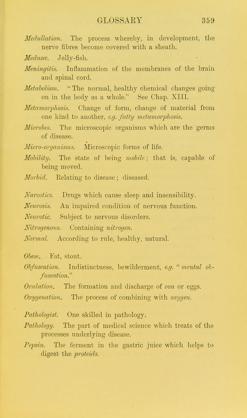 Medullation. The process whereby, in development, the nerve fibres become covered with a sheath. Meduscc, Jelly-fish. Meningitis. Inflammation of the membranes of the brain and spinal cord. Metabolism.  The normal, healthy chemical changes going on in the body as a whole. See Chap. XIII. Metamorphosis. Change of form, change of material from one kind to another, e.g. fatty metamorphosis. Microbes. The microscopic organisms which are the germs of disease. Micro-organisms. Microscopic forms of life. Mobility. The state of being mobile; that is, capable of being moved. Morbid. Eelating to disease ; diseased. Narcotics. Drugs which cause sleep and insensibility. Neurosis. An impaired condition of nervous function. Neurotic. Subject to nervous disorders. Nitrogenous. Containing nitrogen. Normal. According to rule, healthy, natural. Obese. Fat, stout. Obfuscation. Indistinctness, bewilderment, e.g. mental ob- fuscation. Ovulation. The formation and discharge of ova or eggs. Occygenation. The process of combining with oxygen, Pathologist. One skilled in pathology. Pathology. The part of medical science which treats of the processes underlying disease. Pepsin. The ferment in the gastric juice which helps to digest the proteids.