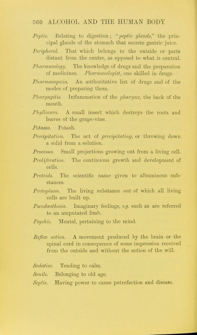 Peptic. Relating to digestion ; peptic glands the prin- cipal glands of the stomach that secrete gastric juice. Peripheral. That which belongs to the outside or parts distant from the centre, as opposed to what is central. Pharmacology. The knowledge of drugs and the preparation of medicines. Pharmacologist, one skilled in drugs. Pharmacopceia. An authoritative list of drugs and of the modes of preparing them. Pharyngitis. Inflammation of the pharynx, the back of the month. Phylloxera. A small insect which destroys the roots and leaves of the grape-vine. Potassa. Potash. Precipitation. The act of precipitating, or throwing down a solid from a solution. Processes. Small projections growing out from a living cell. Proliferation. The continuous growth and development of cells. Proteids. The scientific name given to albuminous sub- stances. Protoplasm. The living substance out of which all living cells are built up. Pseudaisthesia. Imaginary feelings, e.g. such as are referred to an amputated limb. Psychic. Mental, pertaining to the mind. Befiex action. A movement produced by the brain or the spinal cord in consequence of some impression received from the outside and without the action of the will. Sedative. Tending to calm. Senile. Belonging to old age. Septic, Having power to cause putrefaction and disease.