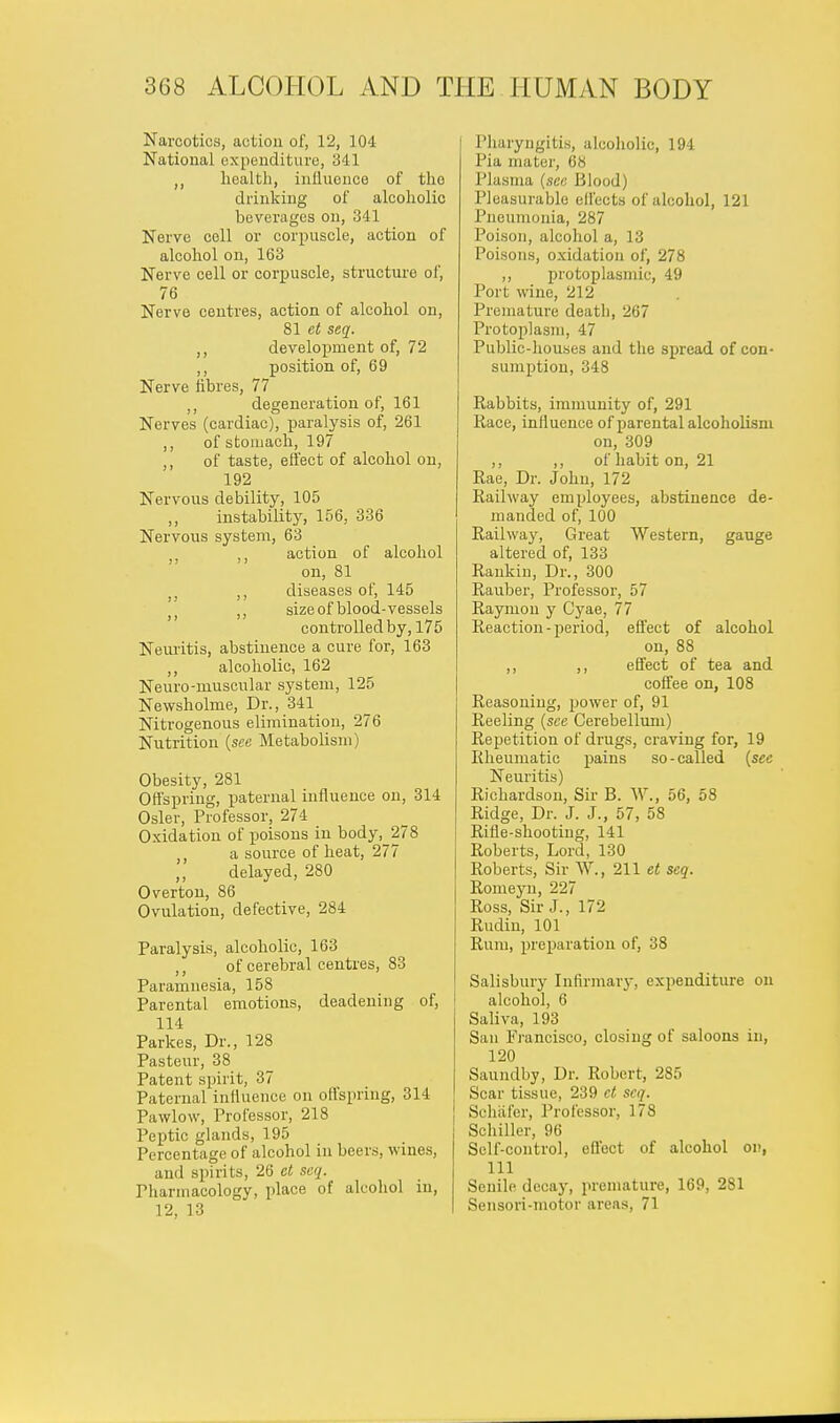 Narcotics, action of, 12, 104 National expenditure, 341 ,, health, influence of tho drinking of alcoholic beverages on, 341 Nerve cell or corpuscle, action of alcohol on, 163 Nerve cell or corpuscle, structure of, 76 Nerve centres, action of alcohol on, 81 et seq. ,, development of, 72 ,, position of, 69 Nerve fibres, 77 ,, degeneration of, 161 Nerves (cardiac), paralysis of, 261 ,, of stomach, 197 ,, of taste, effect of alcohol on, 192 Nervous debility, 105 ,, instability, 156, 336 Nervous system, 63 , ,, action of alcohol on, 81 )} ,, diseases of, 145 ;j ,, size of blood-vessels controlled by, 175 Neuritis, abstinence a cure for, 163 ,, alcoholic, 162 Neuro-muscular system, 125 Newsholme, Dr., 341 Nitrogenous elimination, 276 Nutrition {see Metabolism) Obesity, 281 Offspring, paternal influence on, 314 Osier, Professor, 274 Oxidation of poisons in body, 278 ,, a source of heat, 277 delayed, 280 Overton, 86 Ovulation, defective, 284 Paralysis, alcoholic, 163 ,, of cerebral centres, 83 Paramnesia, 158 Parental emotions, deadening of, 114 Parkes, Dr., 128 Pasteur, 38 Patent spirit, 37 Paternal influence on offspring, 314 Pawlow, Professor, 218 Peptic glands, 195 Percentage of alcohol in beers, wines, and spirits, 26 et seq. Pharmacology, place of alcohol in, 12, 13 Pharyngitis, alcoholic, 194 Pia mater, 68 Plasma {see Blood) Pleasurable effects of alcohol, 121 Pneumonia, 287 Poison, alcohol a, 13 Poisons, oxidation of, 278 ,, protoplasmic, 49 Port wine, 212 Premature death, 267 Protoplasm, 47 Public-houses and the spread of con- sumption, 348 Rabbits, immunity of, 291 Race, influence of parental alcoholism on, 309 ,, ,, of habit on, 21 Rae, Dr. John, 172 Railway employees, abstinence de- manded of, 100 Railway, Great Western, gauge altered of, 133 Rankin, Dr., 300 Rauber, Professor, 57 Raymon y Cyae, 77 Reaction-period, effect of alcohol on, 88 ,, ,, effect of tea and coffee on, 108 Reasoning, j>ower of, 91 Reeling {see Cerebellum) Repetition of drugs, craving for, 19 Rheumatic pains so-called {see Neuritis) Richardson, Sir B. W., 56, 58 Ridge, Dr. J. J., 57, 58 Rifle-shooting, 141 Roberts, Lord, 130 Roberts, Sir W., 211 et seq. Romeyn, 227 Ross, Sir J., 172 Rudin, 101 Rum, preparation of, 38 Salisbury Infirmary, expenditure on alcohol, 6 Saliva, 193 San Francisco, closing of saloons in, 120 Saundby, Dr. Robert, 285 Scar tissue, 239 et seq. Sehafer, Professor, 178 Schiller, 96 Self-control, effect of alcohol on, 111 Senile decay, premature, 169, 281 Sensori-niotor areas, 71