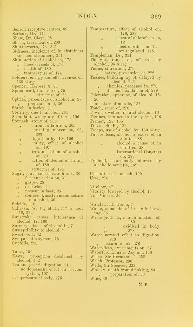 Sensori-receptive centres, 69 Serieux, Dr., 144 Shaw, Dr. Claye, 98 Shock, treatment of, 263 Shuttleworth, Dr., 321 Sickness, incidence of, in abstainers and non-abstainers, 351 Skin, action of alcohol on, 173 ,, blood-vessels of, 176 ,, health of, 180 ,, temperature of, 174 Soldiers, energy and effectiveness of, 130 et seq. Spencer, Herbert, 3, 96 Spinal cord, function of, 75 ,, structure of, 75 Spirits, percentage of alcohol in, 27 ,, preparation of, 36 Starch, in barley, 31 Sterility, due to alcohol, 284 Stimulant, wrong use of term, 106 Stomach, atony of, 205 ,, chronic dilatation, 205 ,, churning movement, 96, 203 ,, digestion by, 194-196 ,, empty, effect of alcohol on, 197 ,, irritant action of alcohol on, 20 ,, action of alcohol on lining of, 189 ,, structure of, 194 Sugar, conversion of starch into, 30 ,, ferment action on, 31 ,, grape-, 28 ,, in barley, 29 ,, present in beer, 25 ,, sources of, used in manufacture of alcohol, 30 Suicide, 116 Sullivan, W. C, M.D., 117 et seq., 318, 322 Sunstroke causes intolerance of alcohol, 17, 160 Surgery, disuse of alcohol in, 7 Susceptibility to alcohol, 7 Sweet-wort, 32 Sympathetic system, 75 Syphilis, 290 Tanzi, 159 Taste, perception deadened by alcohol, 192 Tea and gastric digestion, 213 ,, no depressant effect on nervous system, 107 Temperature of body, 175 Temperature, effect of alcohol on, 176, 283 ,, effect of chloroform on, 12 ,, effect of ether on, 12 ,, how regulated, 175 Templeman, Dr., 331 Thought, range of, affected by alcohol, 96 et seq. Tissue, starvation, 279 ,, waste, prevention of, 226 Tissues, building up of, delayed by alcohol, 226 ,, chemical processes in, 276 ,, deficient oxidation of, 279 Toleration, apparent, of alcohol, 18- 20 Tonic state of muscle, 137 Toirch, sense of, 270 Towns, dwellers in, and alcohol, 16 Toxines, retained in the system, 116 Tremor, 128, 155 Treves, Sir F., 132 Troops, use of alcohol by, 130 et seq. Tuberculosis, alcohol a cause of, in adults, 288 alcohol a cause of, in children, 289 ,, International Congress on, 289 Typhoid, occasionally followed by alcoholic neuritis, 162 Ulceration of stomach, 199 Urea, 276 Virchow, 42 Vitality, lowered by alcohol, 15 Von Moltke, 24 Wandsworth Union, 7 Waste, economic, of barley in brew- ing, 35 Waste-products, non-elimination of, 280 ,, oxidised in body, 278 Water, aerated, effect on digestion, 213 ,, natural drink, 276 Water-fleas, experiments on, 57 Waterford Lunatic Asylum, 148 Weber, Sir Hermann, 2, 258 Welch, Professor, 286 Wells, Sir Spencer, 222 Whisky, death from drinking, 84 ,, preparation of, 36 Wine, 38 2 B