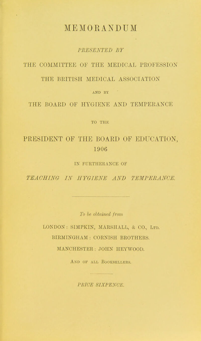 MEMOKANDUM PRESENTED BY THE COMMITTEE OE THE MEDICAL PROFESSION THE BRITISH MEDICAL ASSOCIATION AND BY THE BOARD OF HYGIENE AND TEMPERANCE TO THE PRESIDENT OF THE BOARD OF EDUCATION, 1906 IN FURTHERANCE OF TEACHING IN HYGIENE AND TEMPERANCE. To be obtained from LONDON : SIMPKIN, MARSHALL, & CO., Ltd. BIRMINGHAM: CORNISH BROTHERS. MANCHESTER: JOHN HEYWOOD. And of all Booksellers. l'RIGE SIXPENCE.