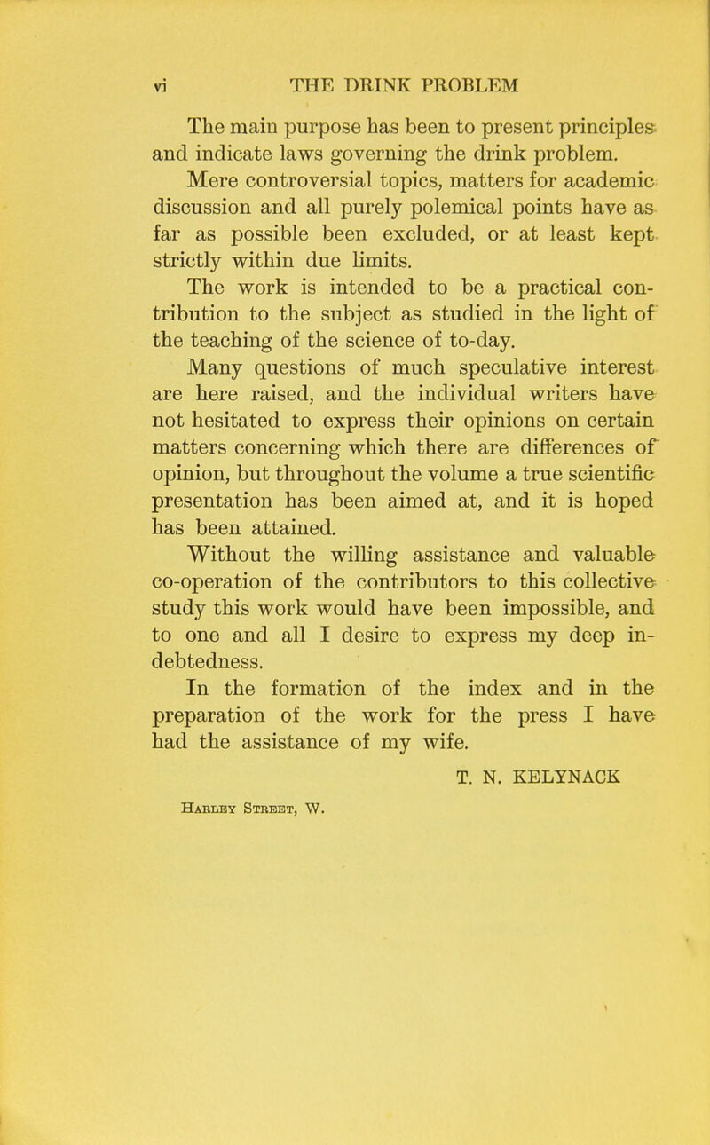 The main purpose has been to present principles and indicate laws governing the drink problem. Mere controversial topics, matters for academic discussion and all purely polemical points have as far as possible been excluded, or at least kept strictly within due limits. The work is intended to be a practical con- tribution to the subject as studied in the light of the teaching of the science of to-day. Many questions of much speculative interest are here raised, and the individual writers have not hesitated to express their opinions on certain matters concerning which there are differences of opinion, but throughout the volume a true scientific presentation has been aimed at, and it is hoped has been attained. Without the willing assistance and valuable co-operation of the contributors to this collective study this work would have been impossible, and to one and all I desire to express my deep in- debtedness. In the formation of the index and in the preparation of the work for the press I have had the assistance of my wife. T. N. KELYNACK Harley Stbeet, W.
