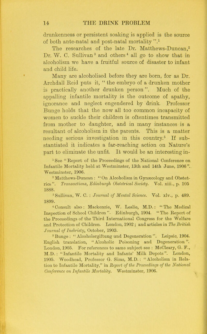 drunkenness or persistent soaking is applied is the source of both ante-natal and post-natal mortality .1 The researches of the late Dr. Matthews-Duncan,2 Dr. W. C. Sullivan3 and others4 all go to show that in alcoholism we have a fruitful source of disaster to infant and child life. Many are alcoholised before they are born, for as Dr. Archdall Reid puts it,  the embryo of a drunken mother is practically another drunken person. Much of the appalling infantile mortality is the outcome of apathy, ignorance and neglect engendered by drink. Professor Bunge holds that the now all too common incapacity of women to suckle their children is oftentimes transmitted from mother to daughter, and in many instances is a resultant of alcoholism in the parents. This is a matter needing serious investigation in this country.5 If sub- stantiated it indicates a far-reaching action on Nature's part to eliminate the unfit. It would be an interesting in- 1 See  Report of the Proceedings of the National Conference on Infantile Mortality held at Westminster, 13th and 14th June, 1906 . Westminster, 1906. 2 Matthews-Duncan :  On Alcoholism in Gynaecology and Obstet- rics. Transactions, Edinburgh Obstetrical Society. Vol. xiii., p. 105 1888. 3 Sullivan, W. C. : Journal of Mental Science. Vol. xlv., p. 489. 1899. 4 Consult also: Mackenzie, W. Leslie, M.D.: The Medical Inspection of School Children . Edinburgh, 1904.  The Report of the Proceedings of the Third International Congress for the Welfare and Protection of Children. London, 1902 ; and articles in Tlw British Journal of Inebriety, October, 1903. 5 Bunge:  Alcoholergiftung und Degeneration . Leipsic, 1904. English translation,  Alcoholic Poisoning and Degeneration. London, 1905. For references to same subject see : McCleary, G. F., M.D. : Infantile Mortality and Infants' Milk Depots. London, 1905. Woodhead, Professor G. Sims, M.D. : Alcoholism in Rela- tion to Infantile Mortality, in Report of the Proceedings of the National Conference on Infantile Mortality. Westminster, 1906.