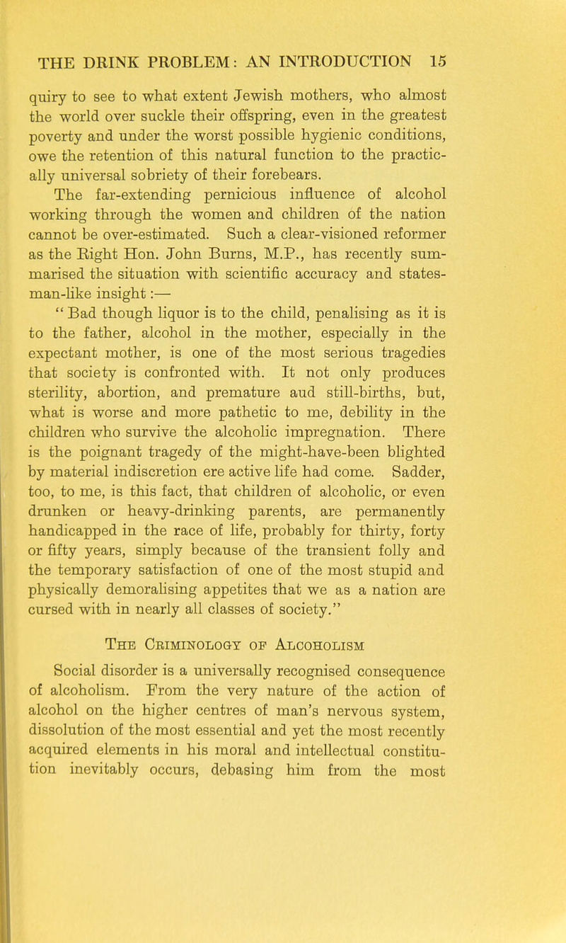 quiry to see to what extent Jewish mothers, who almost the world over suckle their offspring, even in the greatest poverty and under the worst possible hygienic conditions, owe the retention of this natural function to the practic- ally universal sobriety of their forebears. The far-extending pernicious influence of alcohol working through the women and children of the nation cannot be over-estimated. Such a clear-visioned reformer as the Eight Hon. John Burns, M.P., has recently sum- marised the situation with scientific accuracy and states- man-like insight:— Bad though liquor is to the child, penalising as it is to the father, alcohol in the mother, especially in the expectant mother, is one of the most serious tragedies that society is confronted with. It not only produces sterility, abortion, and premature aud still-births, but, what is worse and more pathetic to me, debility in the children who survive the alcoholic impregnation. There is the poignant tragedy of the might-have-been blighted by material indiscretion ere active life had come. Sadder, too, to me, is this fact, that children of alcoholic, or even drunken or heavy-drinking parents, are permanently handicapped in the race of life, probably for thirty, forty or fifty years, simply because of the transient folly and the temporary satisfaction of one of the most stupid and physically demoralising appetites that we as a nation are cursed with in nearly all classes of society. The Criminology of Alcoholism Social disorder is a universally recognised consequence of alcoholism. From the very nature of the action of alcohol on the higher centres of man's nervous system, dissolution of the most essential and yet the most recently acquired elements in his moral and intellectual constitu- tion inevitably occurs, debasing him from the most