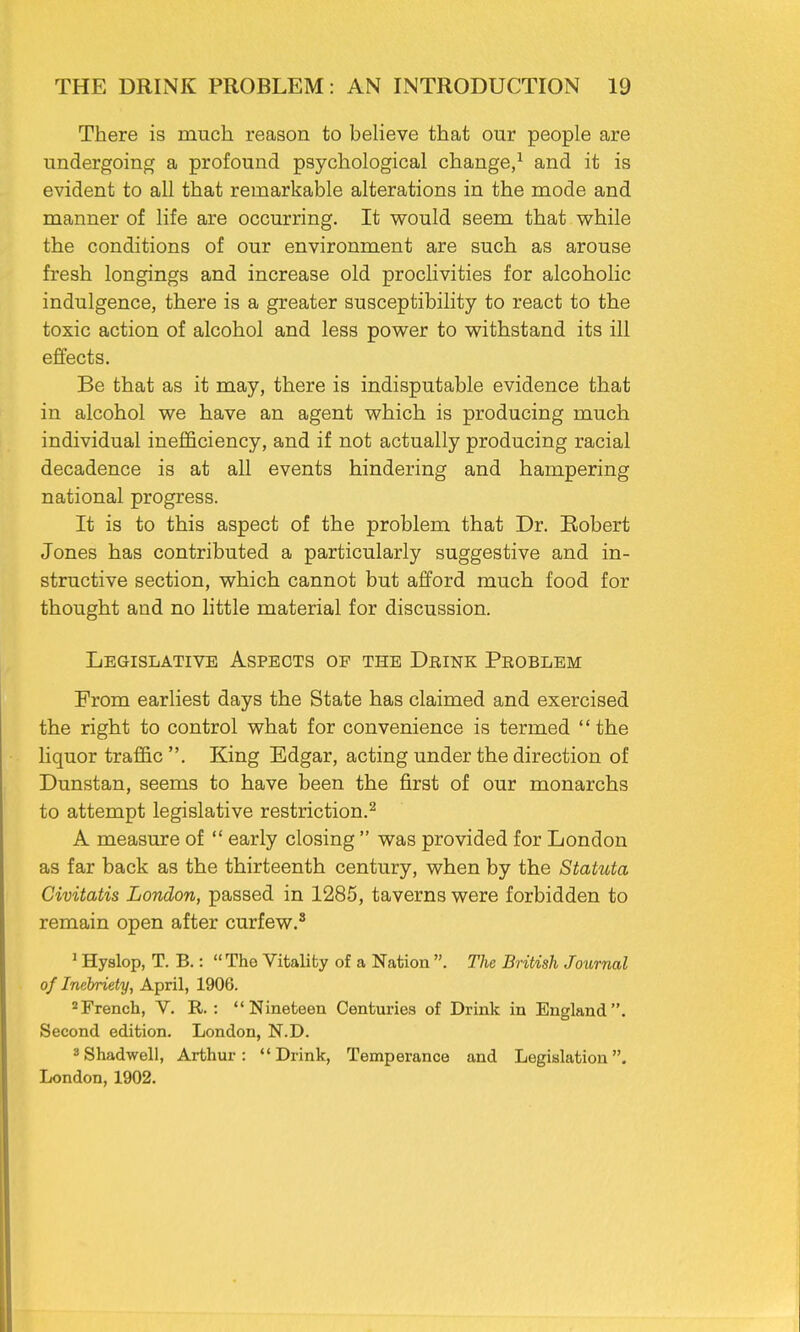 There is much reason to believe that our people are undergoing a profound psychological change,1 and it is evident to all that remarkable alterations in the mode and manner of life are occurring. It would seem that while the conditions of our environment are such as arouse fresh longings and increase old proclivities for alcoholic indulgence, there is a greater susceptibility to react to the toxic action of alcohol and less power to withstand its ill effects. Be that as it may, there is indisputable evidence that in alcohol we have an agent which is producing much individual inefficiency, and if not actually producing racial decadence is at all events hindering and hampering national progress. It is to this aspect of the problem that Dr. Robert Jones has contributed a particularly suggestive and in- structive section, which cannot but afford much food for thought and no little material for discussion. Legislative Aspects op the Drink Problem From earliest days the State has claimed and exercised the right to control what for convenience is termed the liquor traffic . King Edgar, acting under the direction of Dunstan, seems to have been the first of our monarchs to attempt legislative restriction.2 A measure of  early closing  was provided for London as far back as the thirteenth century, when by the Statuta Civitatis London, passed in 1285, taverns were forbidden to remain open after curfew.8 1 Hyslop, T. B.:  The Vitality of a Nation . The British Journal of Inebriety, April, 1906. 2French, V. R. : Nineteen Centuries of Drink in England. Second edition. London, N.D. 3Shadwell, Arthur: Drink, Temperance and Legislation. London,1902.