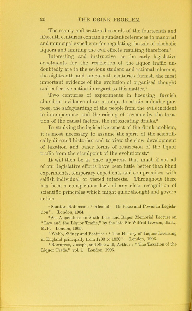 The scanty and scattered records of the fourteenth and fifteenth centuries contain abundant references to manorial and municipal expedients for regulating the sale of alcoholic liquors and limiting the evil effects resulting therefrom.1 Interesting and instructive as the early legislative enactments for the restriction of the liquor traffic un- doubtedly are to the serious student and rational reformer, the eighteenth and nineteenth centuries furnish the most important evidence of the evolution of organised thought and collective action in regard to this matter.2 Two centuries of experiments in licensing furnish abundant evidence of an attempt to attain a double pur- pose, the safeguarding of the people from the evils incident to intemperance, and the raising of revenue by the taxa- tion of the causal factors, the intoxicating drinks.3 In studying the legislative aspect of the drink problem, it is most necessary to assume the spirit of the scientifi- cally directed historian and to view the slow development of taxation and other forms of restriction of the liquor traffic from the standpoint of the evolutionist.4 It will then be at once apparent that much if not all of our legislative efforts have been little better than blind experiments, temporary expedients and compromises with selfish individual or vested interests. Throughout there has been a conspicuous lack of any clear recognition of scientific principles which might guide thought and govern action. 1 Souttar, Robinson :  Alcohol: Its Place and Power in Legisla- tion . London, 1904. 2 See Appendices to Sixth Lees and Raper Memorial Lecture on  Law and the Liquor Traffic, by the late Sir Wilfrid Lawson, Bart., M.P. London, 1905. 3 Webb, Sidney and Beatrice :  The History of Liquor Licensing in England principally from 1700 to 1830 . London, 1903. 4 Rowntree, Joseph, and Sherwell, Arthur :  The Taxation of the Liquor Trade, vol. i. London, 1906.