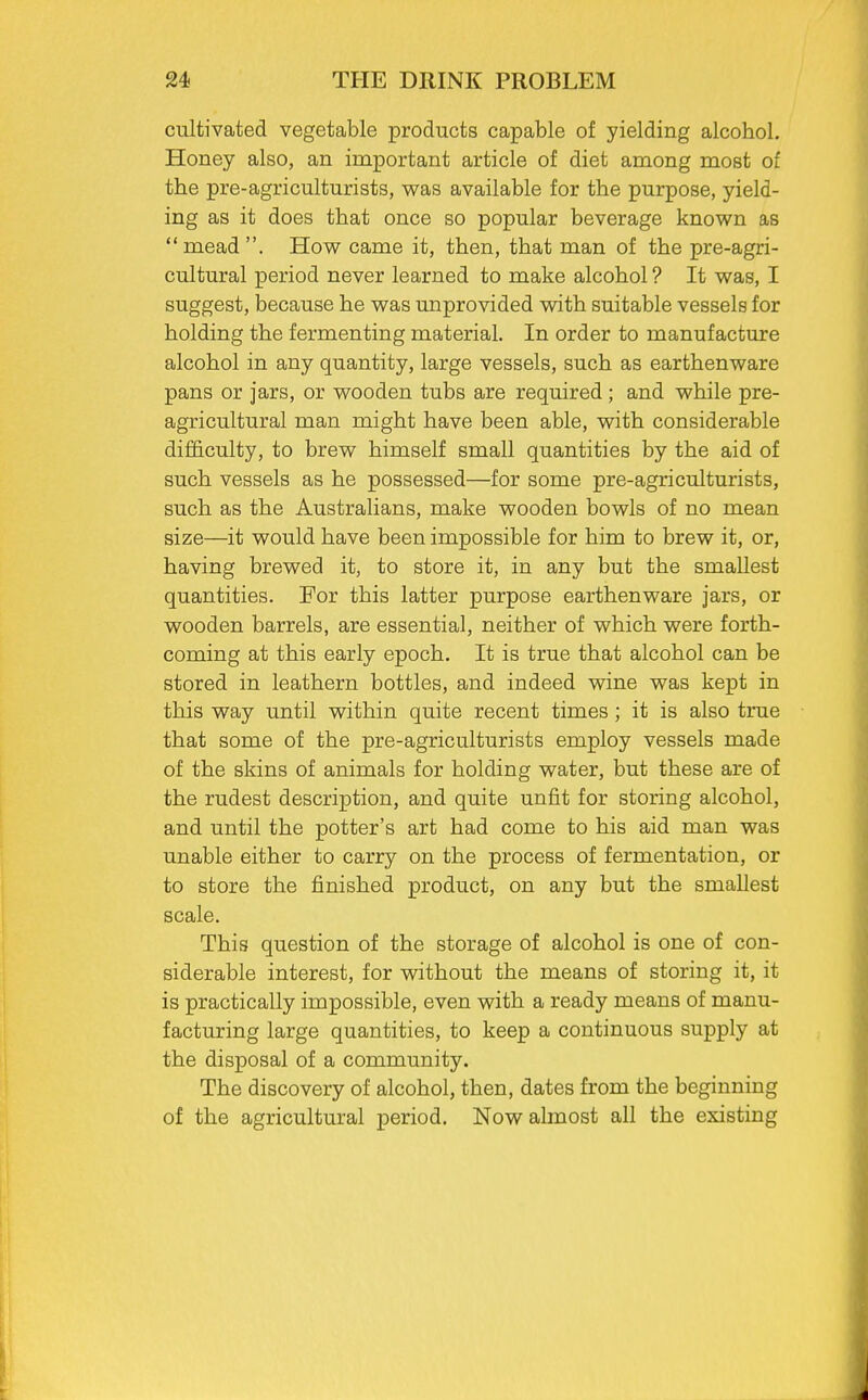 cultivated vegetable products capable of yielding alcohol. Honey also, an important article of diet among most of the pre-agriculturists, was available for the purpose, yield- ing as it does that once so popular beverage known as mead. How came it, then, that man of the pre-agri- cultural period never learned to make alcohol ? It was, I suggest, because he was unprovided with suitable vessels for holding the fermenting material. In order to manufacture alcohol in any quantity, large vessels, such as earthenware pans or jars, or wooden tubs are required; and while pre- agricultural man might have been able, with considerable difficulty, to brew himself small quantities by the aid of such vessels as he possessed—for some pre-agriculturists, such as the Australians, make wooden bowls of no mean size—it would have been impossible for him to brew it, or, having brewed it, to store it, in any but the smallest quantities. For this latter purpose earthenware jars, or wooden barrels, are essential, neither of which were forth- coming at this early epoch. It is true that alcohol can be stored in leathern bottles, and indeed wine was kept in this way until within quite recent times ; it is also true that some of the pre-agriculturists employ vessels made of the skins of animals for holding water, but these are of the rudest description, and quite unfit for storing alcohol, and until the potter's art had come to his aid man was unable either to carry on the process of fermentation, or to store the finished product, on any but the smallest scale. This question of the storage of alcohol is one of con- siderable interest, for without the means of storing it, it is practically impossible, even with a ready means of manu- facturing large quantities, to keep a continuous supply at the disposal of a community. The discovery of alcohol, then, dates from the beginning of the agricultural period. Now almost all the existing