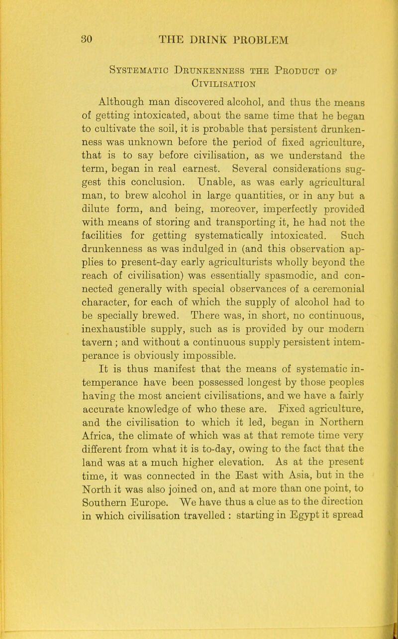 Systematic Drunkenness the Product of Civilisation Although man discovered alcohol, and thus the means of getting intoxicated, about the same time that he began to cultivate the soil, it is probable that persistent drunken- ness was unknown before the period of fixed agriculture, that is to say before civilisation, as we understand the term, began in real earnest. Several considerations sug- gest this conclusion. Unable, as was early agricultural man, to brew alcohol in large quantities, or in any but a dilute form, and being, moreover, imperfectly provided with means of storing and transporting it, he had not the facilities for getting systematically intoxicated. Such drunkenness as was indulged in (and this observation ap- plies to present-day early agriculturists wholly beyond the reach of civilisation) was essentially spasmodic, and con- nected generally with special observances of a ceremonial character, for each of which the supply of alcohol had to be specially brewed. There was, in short, no continuous, inexhaustible supply, such as is provided by our modern tavern ; and without a continuous supply persistent intem- perance is obviously impossible. It is thus manifest that the means of systematic in- temperance have been possessed longest by those peoples having the most ancient civilisations, and we have a fairly accurate knowledge of who these are. Fixed agriculture, and the civilisation to which it led, began in Northern Africa, the climate of which was at that remote time very different from what it is to-day, owing to the fact that the land was at a much higher elevation. As at the present time, it was connected in the East with Asia, but in the North it was also joined on, and at more than one point, to Southern Europe. We have thus a clue as to the direction in which civilisation travelled : starting in Egypt it spread