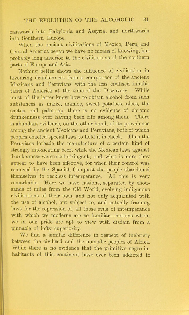 eastwards into Babylonia and Assyria, and northwards into Southern Europe. When the ancient civilisations of Mexico, Peru, and Central America began we have no means of knowing, but probably long anterior to the civilisations of the northern parts of Europe and Asia. Nothing better shows the influence of civilisation in favouring drunkenness than a comparison of the ancient Mexicans and Peruvians with the less civilised inhabi- tants of America at the time of the Discovery. While most of the latter knew how to obtain alcohol from such substances as maize, manioc, sweet potatoes, aloes, the cactus, and palm-sap, there is no evidence of chronic drunkenness ever having been rife among them. There is abundant evidence, on the other hand, of its prevalence among the ancient Mexicans and Peruvians, both of which peoples enacted special laws to hold it in check. Thus the Peruvians forbade the manufacture of a certain kind of strongly intoxicating beer, while the Mexican laws against drunkenness were most stringent; and, what is more, they appear to have been effective, for when their control was removed by the Spanish Conquest the people abandoned themselves to reckless intemperance. All this is very remarkable. Here we have nations, separated by thou- sands of miles from the Old World, evolving indigenous civilisations of their own, and not only acquainted with the use of alcohol, but subject to, and actually framing laws for the repression of, all those evils of intemperance with which we moderns are so familiar—nations whom we in our pride are apt to view with disdain from a pinnacle of lofty superiority. We find a similar difference in respect of inebriety between the civilised and the nomadic peoples of Africa. While there is no evidence that the primitive negro in- habitants of this continent have ever been addicted to