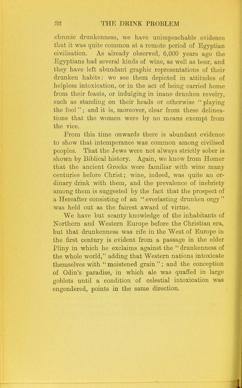 chronic drunkenness, we have unimpeachable evidence that it was quite common at a remote period of Egyptian civilisation. As already observed, 6,000 years ago the Egyptians had several kinds of wine, as well as beer, and they have left abundant graphic representations of their drunken habits: we see them depicted in attitudes of helpless intoxication, or in the act of being carried home from their feasts, or indulging in inane drunken revelry, such as standing on their heads or otherwise playing the fool; and it is, moreover, clear from these delinea- tions that the women were by no means exempt from the vice. Erom this time onwards there is abundant evidence to show that intemperance was common among civilised peoples. That the Jews were not always strictly sober is shown by Biblical history. Again, we know from Homer that the ancient Greeks were familiar with wine many centuries before Christ; wine, indeed, was quite an or- dinary drink with them, and the prevalence of inebriety among them is suggested by the fact that the prospect of a Hereafter consisting of an everlasting drunken orgy was held out as the fairest award of virtue. We have but scanty knowledge of the inhabitants of Northern and Western Europe before the Christian era, but that drunkenness was rife in the West of Europe in the first century is evident from a passage in the elder Pliny in which he exclaims against the  drunkenness of the whole world, adding that Western nations intoxicate themselves with moistened grain; and the conception of Odin's paradise, in which ale was quaffed in large goblets until a condition of celestial intoxication was engendered, points in the same direction.