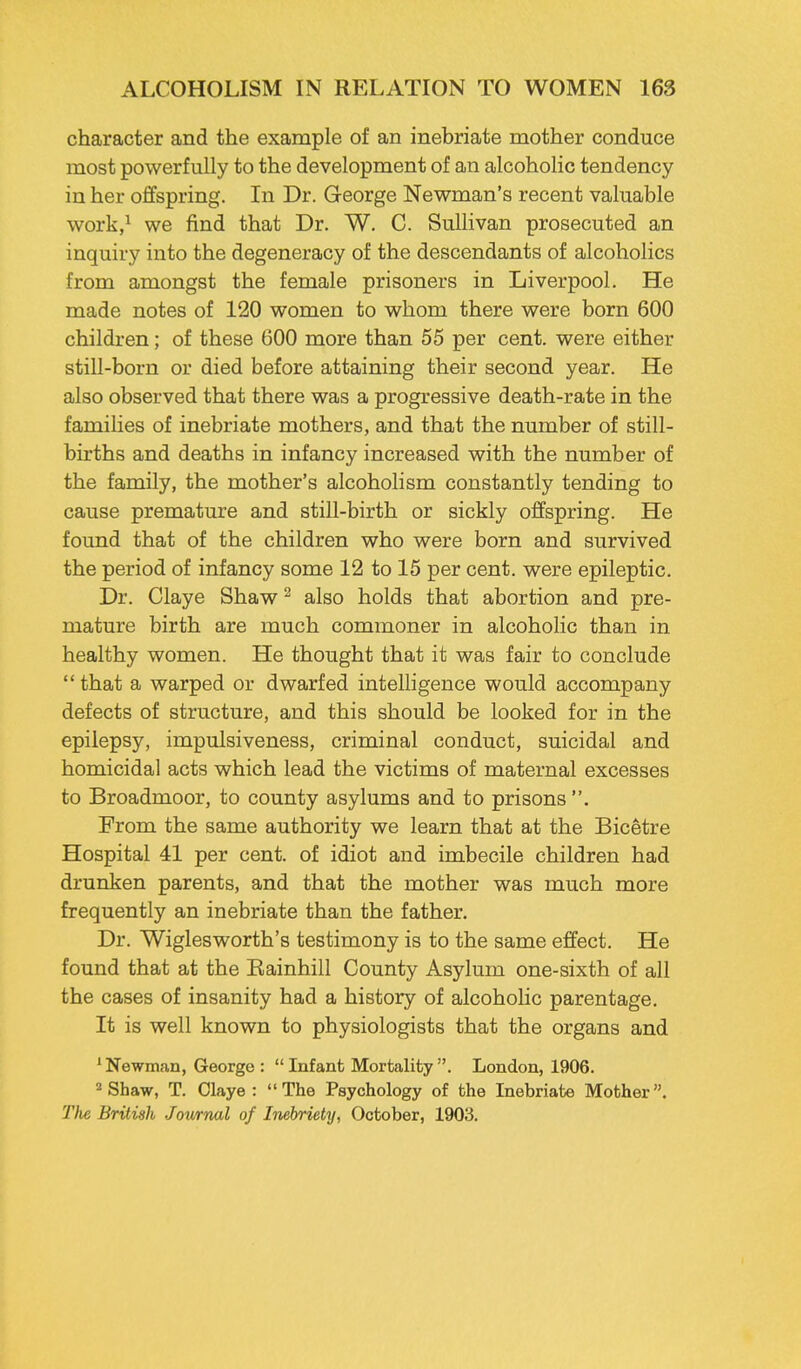 character and the example of an inebriate mother conduce most powerfully to the development of an alcoholic tendency in her offspring. In Dr. George Newman's recent valuable work,1 we find that Dr. W. C. Sullivan prosecuted an inquiry into the degeneracy of the descendants of alcoholics from amongst the female prisoners in Liverpool. He made notes of 120 women to whom there were born 600 children; of these 600 more than 55 per cent, were either still-born or died before attaining their second year. He also observed that there was a progressive death-rate in the families of inebriate mothers, and that the number of still- births and deaths in infancy increased with the number of the family, the mother's alcoholism constantly tending to cause premature and still-birth or sickly offspring. He found that of the children who were born and survived the period of infancy some 12 to 15 per cent, were epileptic. Dr. Claye Shaw2 also holds that abortion and pre- mature birth are much commoner in alcoholic than in healthy women. He thought that it was fair to conclude that a warped or dwarfed intelligence would accompany defects of structure, and this should be looked for in the epilepsy, impulsiveness, criminal conduct, suicidal and homicidal acts which lead the victims of maternal excesses to Broadmoor, to county asylums and to prisons . From the same authority we learn that at the Bicetre Hospital 41 per cent, of idiot and imbecile children had drunken parents, and that the mother was much more frequently an inebriate than the father. Dr. Wiglesworth's testimony is to the same effect. He found that at the Eainhill County Asylum one-sixth of all the cases of insanity had a history of alcoholic parentage. It is well known to physiologists that the organs and 1 Newman, George :  Infant Mortality . London, 1906. 2 Shaw, T. Claye: The Psychology of the Inebriate Mother. The British Jownal of Inebriety, October, 1903.