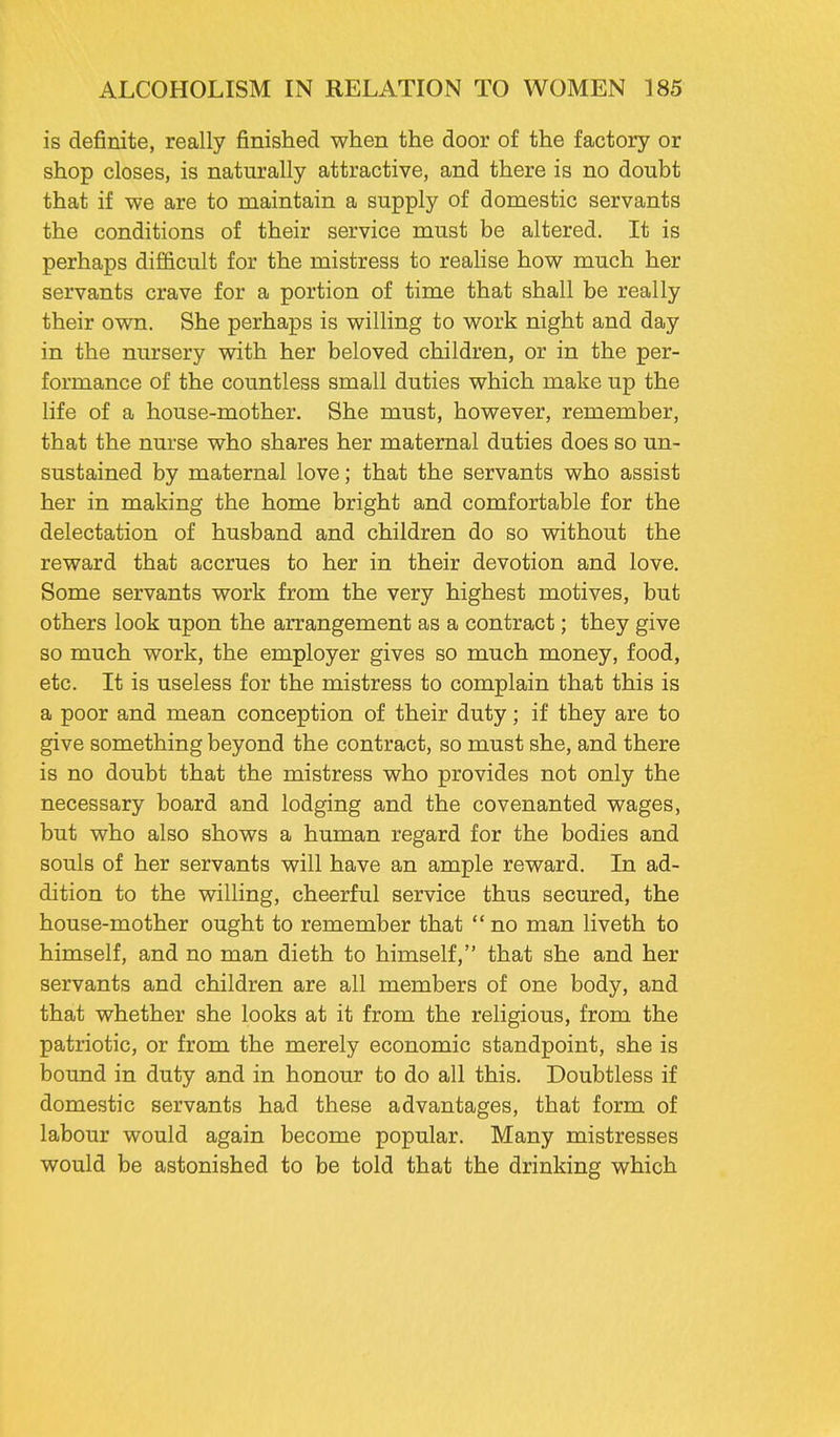 is definite, really finished when the door of the factory or shop closes, is naturally attractive, and there is no doubt that if we are to maintain a supply of domestic servants the conditions of their service must be altered. It is perhaps difficult for the mistress to realise how much her servants crave for a portion of time that shall be really their own. She perhaps is willing to work night and day in the nursery with her beloved children, or in the per- formance of the countless small duties which make up the life of a house-mother. She must, however, remember, that the nurse who shares her maternal duties does so un- sustained by maternal love; that the servants who assist her in making the home bright and comfortable for the delectation of husband and children do so without the reward that accrues to her in their devotion and love. Some servants work from the very highest motives, but others look upon the arrangement as a contract; they give so much work, the employer gives so much money, food, etc. It is useless for the mistress to complain that this is a poor and mean conception of their duty; if they are to give something beyond the contract, so must she, and there is no doubt that the mistress who provides not only the necessary board and lodging and the covenanted wages, but who also shows a human regard for the bodies and souls of her servants will have an ample reward. In ad- dition to the willing, cheerful service thus secured, the house-mother ought to remember that  no man liveth to himself, and no man dieth to himself, that she and her servants and children are all members of one body, and that whether she looks at it from the religious, from the patriotic, or from the merely economic standpoint, she is bound in duty and in honour to do all this. Doubtless if domestic servants had these advantages, that form of labour would again become popular. Many mistresses would be astonished to be told that the drinking which