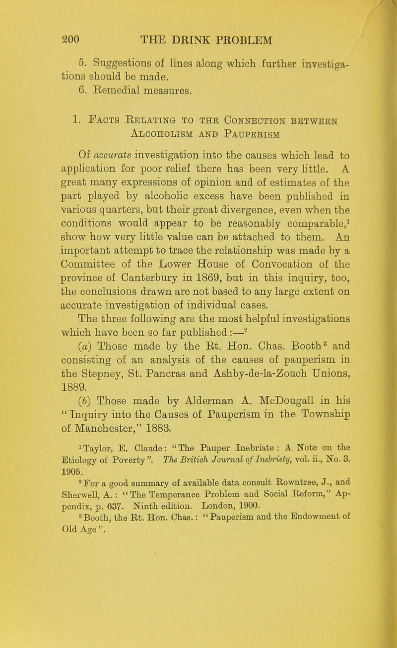 5. Suggestions of lines along which further investiga- tions should be made. 6. Remedial measures. 1. Facts Relating to the Connection between Alcoholism and Paupeeism Of acctcrate investigation into the causes which lead to application for poor relief there has been very little. A great many expressions of opinion and of estimates of the part played by alcoholic excess have been published in various quarters, but their great divergence, even when the conditions would appear to be reasonably comparable,1 show how very little value can be attached to them. An important attempt to trace the relationship was made by a Committee of the Lower House of Convocation of the province of Canterbury in 1869, but in this inquiry, too, the conclusions drawn are not based to any large extent on accurate investigation of individual cases. The three following are the most helpful investigations which have been so far published:—2 (a) Those made by the Rt. Hon. Chas. Booth3 and consisting of an analysis of the causes of pauperism in the Stepney, St. Pancras and Ashby-de-la-Zouch Unions, 1889. (b) Those made by Alderman A. McDougall in his  Inquiry into the Causes of Pauperism in the Township of Manchester, 1883. 1 Taylor, E. Claude:  The Pauper Inebriate : A Note on the Etiology of Poverty. The British Journal of Inebriety, vol. ii., No. 3. 1905. 2 For a good summary of available data consult Rowntree, J., and Sherwell, A.:  The Temperance Problem and Social Reform, Ap- pendix, p. 637. Ninth edition. London, 1900. 3Booth, the Rt. Hon. Chas.: Pauperism and the Endowment of Old Age .