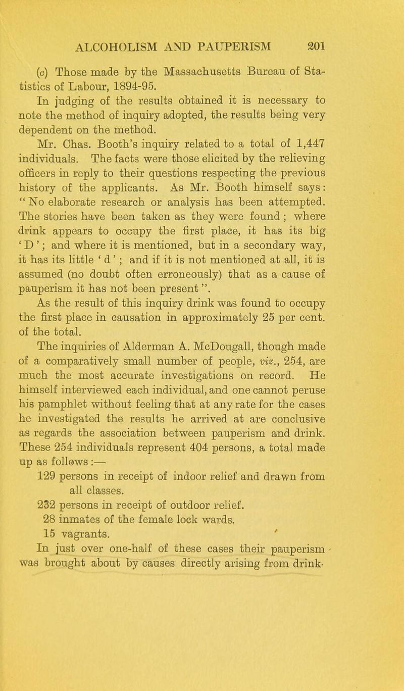 (c) Those made by the Massachusetts Bureau of Sta- tistics of Labour, 1894-95. In judging of the results obtained it is necessary to note the method of inquiry adopted, the results being very dependent on the method. Mr. Chas. Booth's inquiry related to a total of 1,447 individuals. The facts were those elicited by the relieving officers in reply to their questions respecting the previous history of the applicants. As Mr. Booth himself says:  No elaborate research or analysis has been attempted. The stories have been taken as they were found; where drink appears to occupy the first place, it has its big 'D '; and where it is mentioned, but in a secondary way, it has its little ' d' ; and if it is not mentioned at all, it is assumed (no doubt often erroneously) that as a cause of pauperism it has not been present . As the result of this inquiry drink was found to occupy the first place in causation in approximately 25 per cent, of the total. The inquiries of Alderman A. McDougall, though made of a comparatively small number of people, viz., 254, are much the most accurate investigations on record. He himself interviewed each individual, and one cannot peruse his pamphlet without feeling that at any rate for the cases he investigated the results he arrived at are conclusive as regards the association between pauperism and drink. These 254 individuals represent 404 persons, a total made up as follows :— 129 persons in receipt of indoor relief and drawn from all classes. 232 persons in receipt of outdoor relief. 28 inmates of the female lock wards. 15 vagrants. In just over one-half of these cases their pauperism - was brought about by causes directly arising from drink-