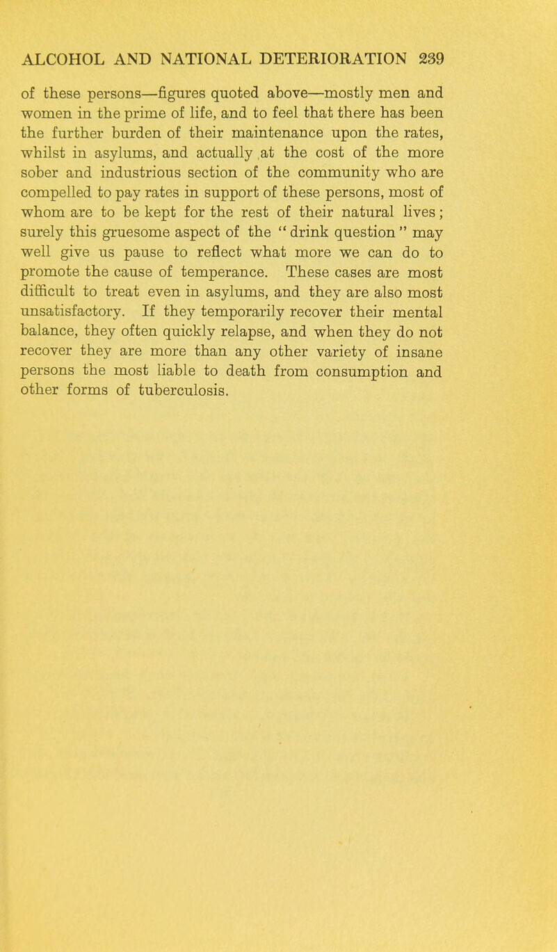 of these persons—figures quoted above—mostly men and women in the prime of life, and to feel that there has been the further burden of their maintenance upon the rates, whilst in asylums, and actually ,at the cost of the more sober and industrious section of the community who are compelled to pay rates in support of these persons, most of whom are to be kept for the rest of their natural lives; surely this gruesome aspect of the  drink question  may well give us pause to reflect what more we can do to promote the cause of temperance. These cases are most difficult to treat even in asylums, and they are also most unsatisfactory. If they temporarily recover their mental balance, they often quickly relapse, and when they do not recover they are more than any other variety of insane persons the most liable to death from consumption and other forms of tuberculosis.