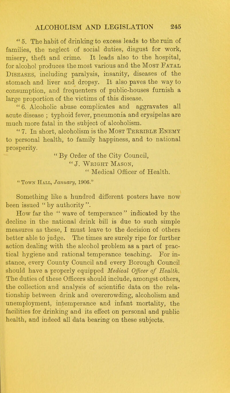  5. The habit of drinking to excess leads to the ruin of families, the neglect of social duties, disgust for work, misery, theft and crime. It leads also to the hospital, for alcohol produces the most various and the Most Fatal Diseases, including paralysis, insanity, diseases of the stomach and liver and dropsy. It also paves the way to consumption, and frequenters of public-houses furnish a large proportion of the victims of this disease.  6. Alcoholic abuse complicates and aggravates all acute disease ; typhoid fever, pneumonia and erysipelas are much more fatal in the subject of alcoholism.  7. In short, alcoholism is the Most Terrible Enemy to personal health, to family happiness, and to national prosperity.  By Order of the City Council, J. Wright Mason,  Medical Officer of Health.  Town Haxl, January, 1906. Something like a hundred different posters have now been issued by authority. How far the  wave of temperance indicated by the decline in the national drink bill is due to such simple measures as these, I must leave to the decision of others better able to judge. The times are surely ripe for further action dealing with the alcohol problem as a part of prac- tical hygiene and rational temperance teaching. For in- stance, every County Council and every Borough Council should have a properly equipped Medical Officer of Health. The duties of these Officers should include, amongst others, the collection and analysis of scientific data on the rela- tionship between drink and overcrowding, alcoholism and unemployment, intemperance and infant mortality, the facilities for drinking and its effect on personal and public health, and indeed all data bearing on these subjects.