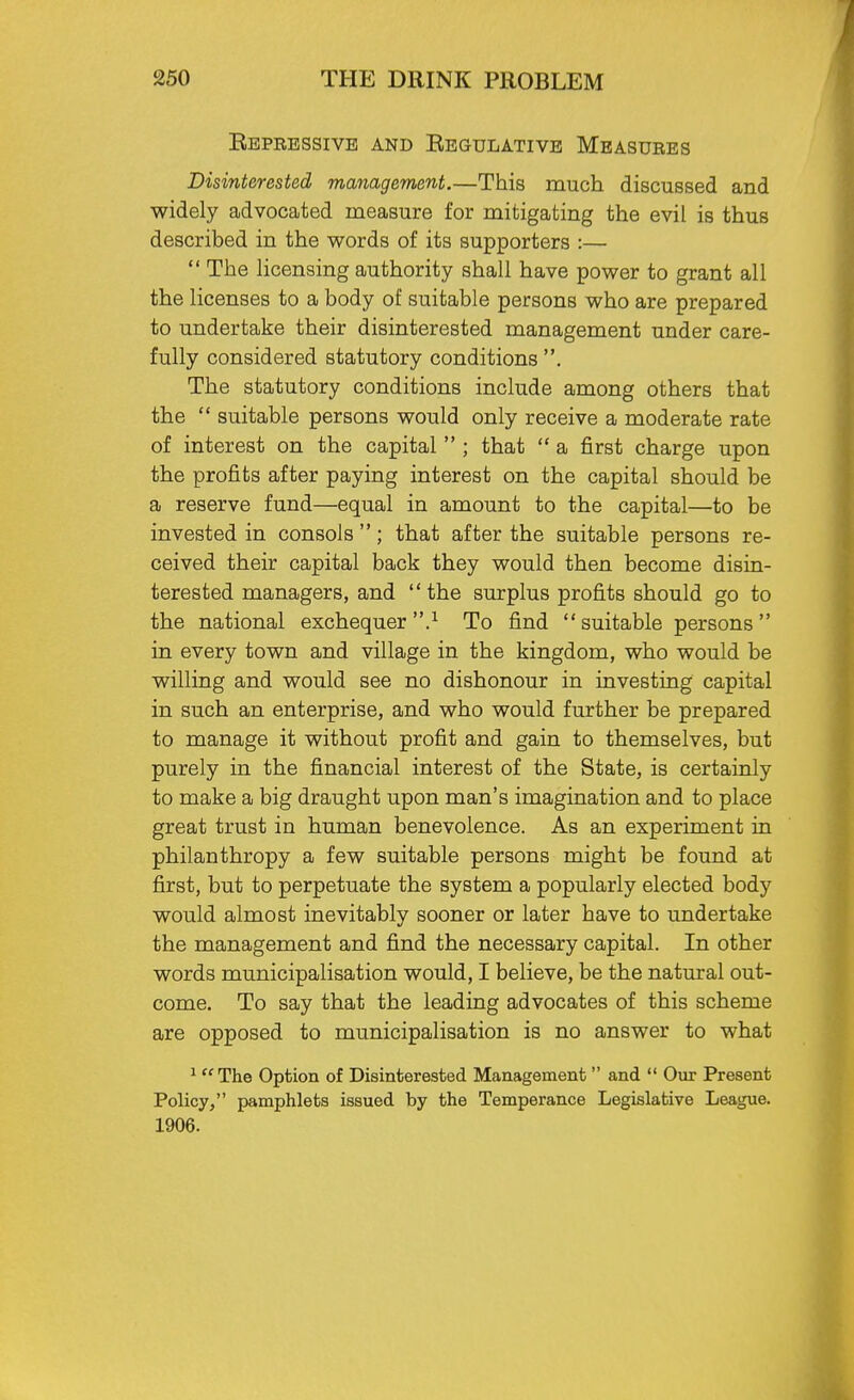 Repressive and Regulative Measures Disinterested management.—This much discussed and widely advocated measure for mitigating the evil is thus described in the words of its supporters :—  The licensing authority shall have power to grant all the licenses to a body of suitable persons who are prepared to undertake their disinterested management under care- fully considered statutory conditions . The statutory conditions include among others that the  suitable persons would only receive a moderate rate of interest on the capital  ; that  a first charge upon the profits after paying interest on the capital should be a reserve fund—equal in amount to the capital—to be invested in consols ; that after the suitable persons re- ceived their capital back they would then become disin- terested managers, and the surplus profits should go to the national exchequer.1 To find suitable persons in every town and village in the kingdom, who would be willing and would see no dishonour in investing capital in such an enterprise, and who would further be prepared to manage it without profit and gain to themselves, but purely in the financial interest of the State, is certainly to make a big draught upon man's imagination and to place great trust in human benevolence. As an experiment in philanthropy a few suitable persons might be found at first, but to perpetuate the system a popularly elected body would almost inevitably sooner or later have to undertake the management and find the necessary capital. In other words municipalisation would, I believe, be the natural out- come. To say that the leading advocates of this scheme are opposed to municipalisation is no answer to what 1 The Option of Disinterested Management  and  Our Present Policy, pamphlets issued by the Temperance Legislative League. 1906.