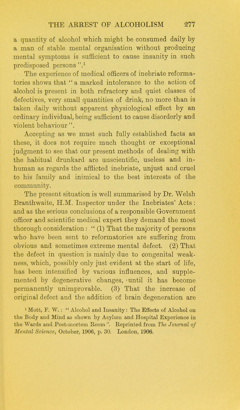 a quantity of alcohol which might be consumed daily by a man of stable mental organisation without producing mental symptoms is sufficient to cause insanity in such predisposed persons ,1 The experience of medical officers of inebriate reforma- tories shows that a marked intolerance to the action of alcohol is present in both refractory and quiet classes of defectives, very small quantities of drink, no more than is taken daily without apparent physiological effect by an ordinary individual, being sufficient to cause disorderly and violent behaviour . Accepting as we must such fully established facts as these, it does not require much thought or exceptional judgment to see that our present methods of dealing with the habitual drunkard are unscientific, useless and in- human as regards the afflicted inebriate, unjust and cruel to his family and inimical to the best interests of the community. The present situation is well summarised by Dr. Welsh Branthwaite, H.M. Inspector under the Inebriates' Acts : and as the serious conclusions of a responsible Government officer and scientific medical expert they demand the most thorough consideration :  (1) That the majority of persons who have been sent to reformatories are suffering from obvious and sometimes extreme mental defect. (2) That the defect in question is mainly due to congenital weak- ness, which, possibly only just evident at the start of life, has been intensified by various influences, and supple- mented by degenerative changes, -until it has become permanently unimprovable. (3) That the increase of original defect and the addition of brain degeneration are 1 Mott, F. W.:  Alcohol and Insanity: The Effects of Alcohol on the Body and Mind as shown by Asylum and Hospital Experience in the Wards and Post-mortem Room . Reprinted from The Journal of Mental Science, October, 1906, p. 30. London, 1906.