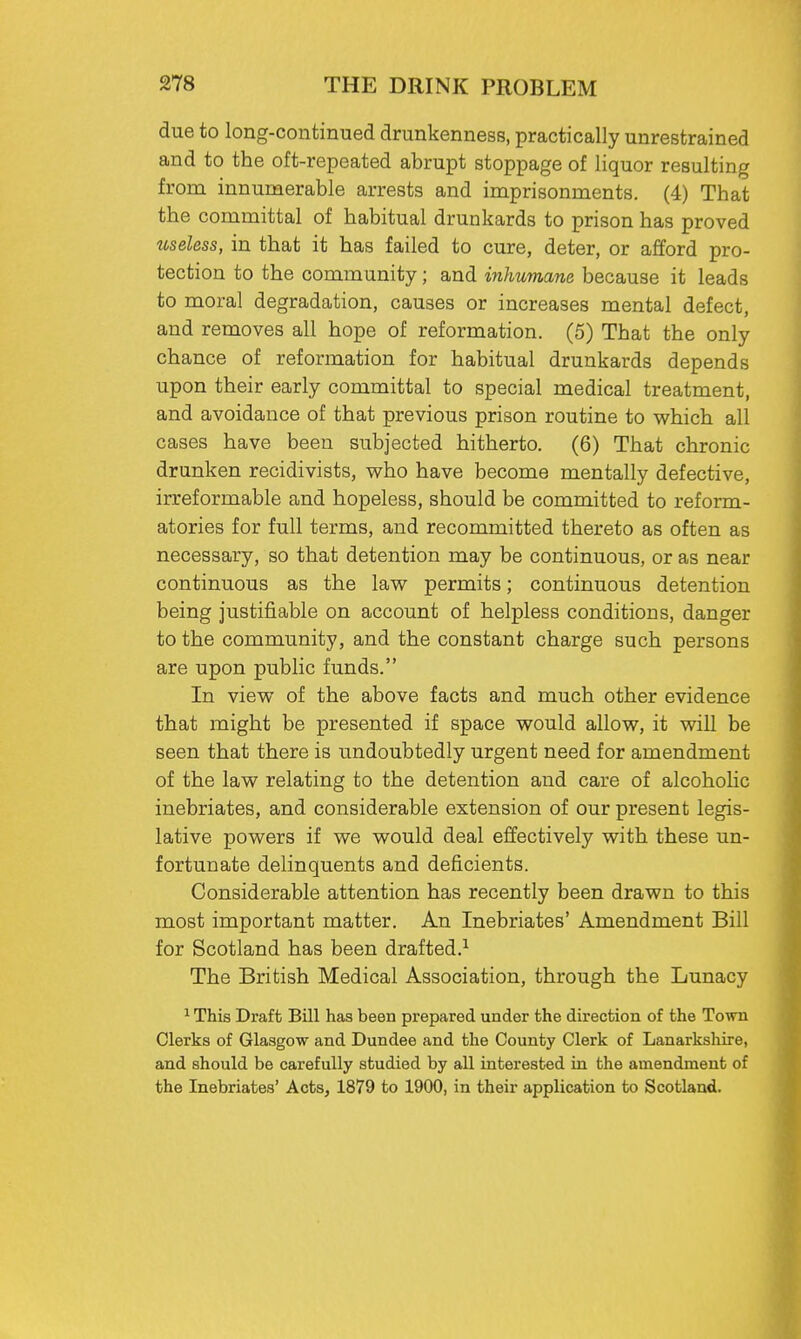 due to long-continued drunkenness, practically unrestrained and to the oft-repeated abrupt stoppage of liquor resulting from innumerable arrests and imprisonments. (4) That the committal of habitual drunkards to prison has proved useless, in that it has failed to cure, deter, or afford pro- tection to the community; and inhumane because it leads to moral degradation, causes or increases mental defect, and removes all hope of reformation. (5) That the only chance of reformation for habitual drunkards depends upon their early committal to special medical treatment, and avoidance of that previous prison routine to which all cases have been subjected hitherto. (6) That chronic drunken recidivists, who have become mentally defective, irreformable and hopeless, should be committed to reform- atories for full terms, and recommitted thereto as often as necessary, so that detention may be continuous, or as near continuous as the law permits; continuous detention being justifiable on account of helpless conditions, danger to the community, and the constant charge such persons are upon public funds. In view of the above facts and much other evidence that might be presented if space would allow, it will be seen that there is undoubtedly urgent need for amendment of the law relating to the detention and care of alcoholic inebriates, and considerable extension of our present legis- lative powers if we would deal effectively with these un- fortunate delinquents and deficients. Considerable attention has recently been drawn to this most important matter. An Inebriates' Amendment Bill for Scotland has been drafted.1 The British Medical Association, through the Lunacy 1 This Draft Bill has been prepared under the direction of the Town Clerks of Glasgow and Dundee and the County Clerk of Lanarkshire, and should be carefully studied by all interested in the amendment of the Inebriates' Acts, 1879 to 1900, in their application to Scotland.