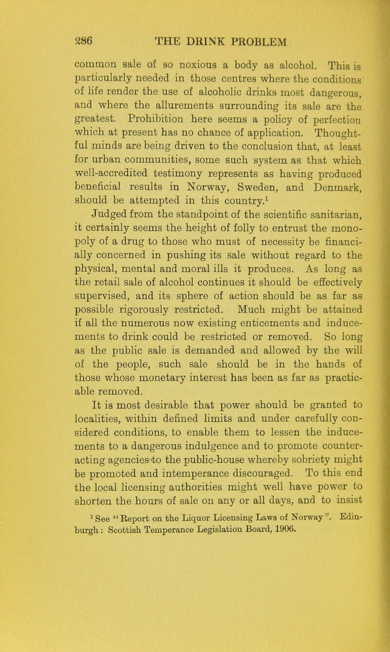 common sale of so noxious a body as alcohol. This is particularly needed in those centres where the conditions of life render the use of alcoholic drinks most dangerous, and where the allurements surrounding its sale are the greatest. Prohibition here seems a policy of perfection which at present has no chance of application. Thought- ful minds are being driven to the conclusion that, at least for urban communities, some such system as that which well-accredited testimony represents as having produced beneficial results in Norway, Sweden, and Denmark, should be attempted in this country.1 Judged from the standpoint of the scientific sanitarian, it certainly seems the height of folly to entrust the mono- poly of a drug to those who must of necessity be financi- ally concerned in pushing its sale without regard to the physical, mental and moral ills it produces. As long as the retail sale of alcohol continues it should be effectively supervised, and its sphere of action should be as far as possible rigorously restricted. Much might be attained if all the numerous now existing enticements and induce- ments to drink could be restricted or removed. So long as the public sale is demanded and allowed by the will of the people, such sale should be in the hands of those whose monetary interest has been as far as practic- able removed. It is most desirable that power should be granted to localities, within defined limits and under carefully con- sidered conditions, to enable them to lessen the induce- ments to a dangerous indulgence and to promote counter- acting agencies^to the public-house whereby sobriety might be promoted and intemperance discouraged. To this end the local licensing authorities might well have power to shorten the hours of sale on any or all days, and to insist 1 See  Report on the Liquor Licensing Laws of Norway . Edin-