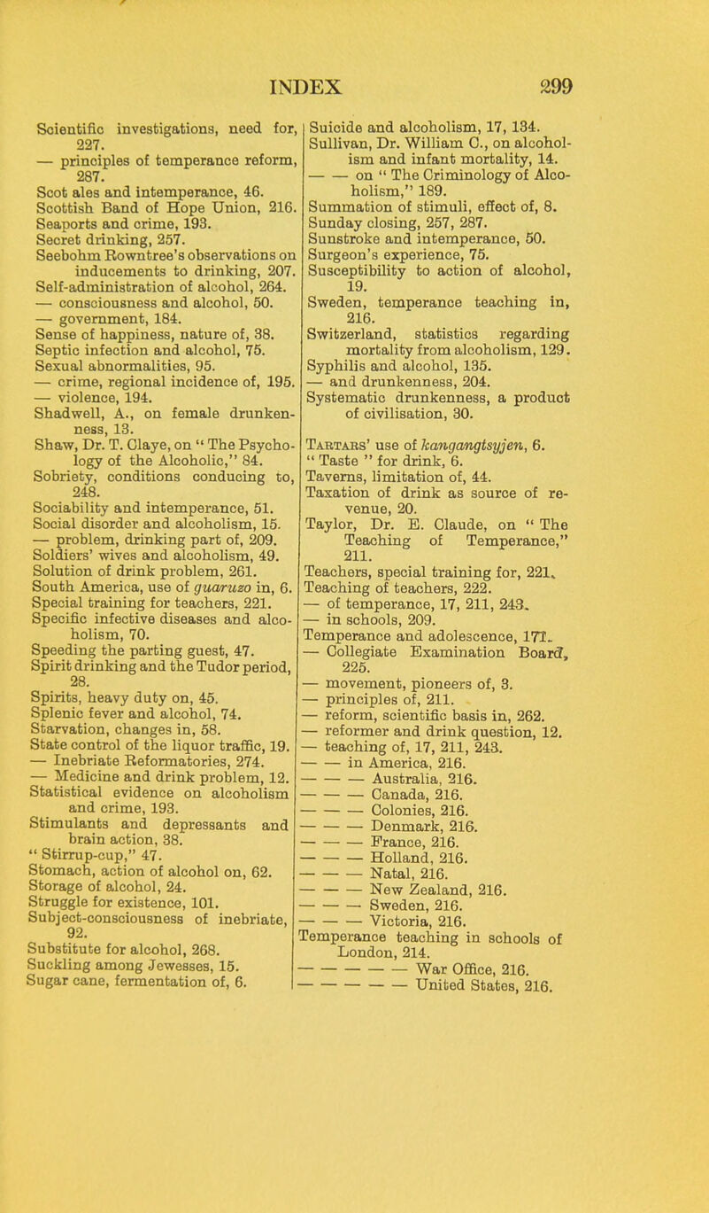 w INDEX 299 Scientific investigations, need for, 227. — principles of temperance reform, 287. Scot ales and intemperance, 46. Scottish Band of Hope Union, 216. Seaports and crime, 193. Secret drinking, 257. Seebohm Rowntree's observations on inducements to drinking, 207. Self-administration of alcohol, 264. — consciousness and alcohol, 50. — government, 184. Sense of happiness, nature of, 38. Septic infection and alcohol, 75. Sexual abnormalities, 95. — crime, regional incidence of, 195. — violence, 194. Shadwell, A., on female drunken- ness, 13. Shaw, Dr. T. Claye, on  The Psycho- logy of the Alcoholic, 84. Sobriety, conditions conducing to, 248. Sociability and intemperance, 51. Social disorder and alcoholism, 15. — problem, drinking part of, 209. Soldiers' wives and alcoholism, 49. Solution of drink problem, 261. South America, use of guaruzo in, 6. Special training for teachers, 221. Specific infective diseases and alco- holism, 70. Speeding the parting guest, 47. Spirit drinking and the Tudor period, 28. Spirits, heavy duty on, 45. Splenic fever and alcohol, 74. Starvation, changes in, 58. State control of the liquor traffic, 19. — Inebriate Reformatories, 274. — Medicine and drink problem, 12. Statistical evidence on alcoholism and crime, 193. Stimulants and depressants and brain action, 38.  Stirrup-cup, 47. Stomach, action of alcohol on, 62. Storage of alcohol, 24. Struggle for existence, 101. Subject-consciousness of inebriate, 92. Substitute for alcohol, 268. Suckling among Jewesses, 15. Sugar cane, fermentation of, 6. Suicide and alcoholism, 17, 134. Sullivan, Dr. William 0., on alcohol- ism and infant mortality, 14. on  The Criminology of Alco- holism, 189. Summation of stimuli, effect of, 8. Sunday closing, 257, 287. Sunstroke and intemperance, 50. Surgeon's experience, 75. Susceptibility to action of alcohol, 19. Sweden, temperance teaching in, 216. Switzerland, statistics regarding mortality from alcoholism, 129. Syphilis and alcohol, 135. — and drunkenness, 204. Systematic drunkenness, a product of civilisation, 30. Tartars' use of kangangtsyjen, 6.  Taste  for drink, 6. Taverns, limitation of, 44. Taxation of drink as source of re- venue, 20. Taylor, Dr. B. Claude, on  The Teaching of Temperance, 211. Teachers, special training for, 221^ Teaching of teachers, 222. — of temperance, 17, 211, 243. — in schools, 209. Temperance and adolescence, 171. — Collegiate Examination BoarcT, 225. — movement, pioneers of, 3. — principles of, 211. — reform, scientific basis in, 262. — reformer and drink question, 12. — teaching of, 17, 211, 243. in America, 216. Australia, 216. Canada, 216. Colonies, 216. Denmark, 216. France, 216. Holland, 216. Natal, 216. New Zealand, 216. Sweden, 216. Victoria, 216. Temperance teaching in schools of London, 214. War Office, 216. United States, 216.