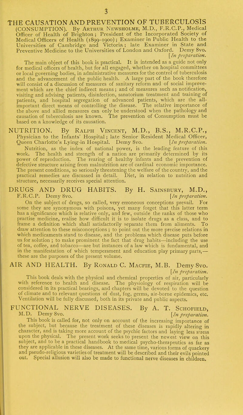 THE CAUSATION AND PREVENTION OF TUBERCULOSIS (CONSUMPTION). By Arthur Newsholme, M.D., F.R.C.P., Medical Officer of Health of Brighton ; President of the Incorporated Society of Medical Officers of Health (1899-1900); Examiner in Public Health to the Universities of Cambridge and Victoria; late Examiner in State and Preventive Medicine to the Universities of London and Oxford. Demy 8vo. [In preparation. The main object of this book is practical. It is intended as a guide not only for medical officers of health, but for all engaged, whether on hospital committees or local governing bodies, in administrative measures for the control of tuberculosis and the advancement of the public health. A large part of the book therefore will consist of a discussion of measures of sanitary reform and of social improve- ment which are the chief indirect means; and of measures such as notification, visiting and advising patients, disinfection, sanatorium treatment and training of patients, and hospital segregation of advanced patients, which are the all- important direct means of controlling the disease. The relative importance of the above and allied measures can only be understood when the pathology and causation of tuberculosis are known. The prevention of Consumption must be based on a knowledge of its causation. NUTRITION. By Ralph Vincent, M.D., B.S., M.R.C.P., Physician to the Infants' Hospital; late Senior Resident Medical Officer, Queen Charlotte's Lying-in Hospital. Demy 8vo. [In preparation. Nutrition, as the index of national power, is the leading feature of this work. The health and strength of a nation are primarily determined by its power of reproduction. The rearing of healthy infants and the prevention of defective structure arising from malnutrition are of cardinal economic importance. The present conditions, so seriously threatening the welfare of the country, and the practical remedies are discussed in detail. Diet, in relation to nutrition and structure, necessarily receives special attention. DRUGS AND DRUG HABITS. By H. Sainsbury, M.D., F.R.C.P. DemySvo. [In preparation. On the subject of drugs, so called, very erroneous conceptions prevail. For some they are synonymous with poisons, yet many forget that this latter term has a significance which is relative only, and few, outside the ranks of those who practise medicine, realise how difficult it is to isolate drugs as a class, and to frame a definition which shall satisfactorily separate them from aliments. To draw attention to these misconceptions ; to point out the more precise relations in which medicaments stand to disease, and the problems which disease puts before us for solution ; to make prominent the fact that drug habits—including the use of tea, coffee, and tobacco—are but instances of a law which is fundamental, and in the manifestation of which temperament and education play primary parts,— these are the purposes of the present volume. AIR AND HEALTH. By Ronald C. Macfie, M.B. Demy 8vo. [In preparation. This book deals with the physical and chemical properties of air, particularly with reference to health and disease. The physiology of respiration will be considered in its practical bearings, and chapters will be devoted to the question of climate and to relevant questions of dust, fog, germs, air-borne epidemics, etc. Ventilation will be fully discussed, both in its private and public aspects. FUNCTIONAL NERVE DISEASES. By A. T. Schofield, M. D. Demy 8vo. [In preparation. This book is called for, not only on account of the increasing importance of the subject, but because the treatment of these diseases is rapidly altering in character, and is taking more account of the psychic factors and laying less stress upon the physical. The present work seeks to present the newest view on this subject, and to be a practical handbook to medical psycho-therapeutics as far as they are applicable in these diseases. At the same time, various forms of quackery and pseudo-religious varieties of treatment will be described and their evils pointed out. Special allusion will also be made to functional nerve diseases in children. I