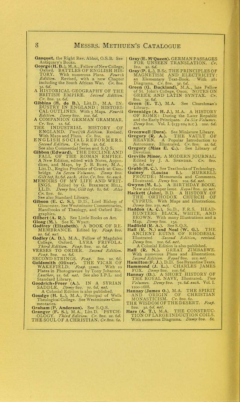 Gasquet, the Right Rev. Abbot, O.S.B. See Antiquary's Books. Qeorge(H.B.), M.A., Fellow of New College, Oxford. BATTLES OF ENGLISH HIS- TORY. With numerous Plans. Fourth Edition. Revised, with a new Chapter including the South African War. Cr. Svo. 3s. 6d. A HISTORICAL GEOGRAPHY OF THE BRITISH EMPIRE. Second Edition. Cr. Svo. 3$. 6d. Glbbins (H. de B.), Litt.D., M.A. IN- DUSTRY IN ENGLAND : HISTORI- CAL OUTLINES. With 5 Maps. Fourth Edition. Demy Svo. 10s. 6d. A COMPANION GERMAN GRAMMAR. Cr. Svo. is. 6d. THE INDUSTRIAL HISTORY OF ENGLAND. Twelfth Edition. Revised. With Maps and Plans. Cr. Svo. 31. ENGLISH SOCIAL REFORMERS. Second Edition. Cr. Svo. 2s. id. See also Commercial Series and S.Q.S. Gibbon (Edward). THE DECLINE AND FALL OF THE ROMAN EMPIRE. A New Edition, edited with Notes, Appen- dices, and Maps, by J. B. Bury, M.A., Litt.D., Regius Professor of Greek at Cam- bridge. In Seven Volumes. Demy Svo. Gilt top, 8s.6d. each. Also,Cr.Svo. 6s. each. MEMOIRS OF MY LIFE AND WRIT- INGS. Edited by G. Birkbeck Hill, LL.D. Demy Svo, Gilt top. 8s. 6d. Also Cr. 8vo. 6s. See also Standard Library. Gibson (E. C. S.), D.D., Lord Bishop of Gloucester. See Westminster Commentaries, Handbooks of Theology, and Oxford Bio- graphies. Gilbert (A. R.). See Little Books on Art. Oloag (M.). See K. Wyatt. Godfrey (Elizabeth). A BOOK OF RE- MEMBRANCE. Edited by. Fcap. 8vo. 3S. 6d. net. GodIey(A. D.), M.A., Fellow of Magdalen College, Oxford. LYRA FRIVOL A. Third Edition. Fcap. 8vo. 2s. 6d. VERSES TO ORDER. Second Edition. Fcap. 8vo. 2S. 6d. SECOND STRINGS. Fcap. 8vo. 2s. 6d. Goldsmith (Oliver). THE VICAR OF WAKEFIELD. Fcap. 32mo. With 10 Plates in Photogravure by Tony Johannot. Leather, ss. 6d. net. See also I.P.L. and Standard Library. Goodrich-Freer (A.). IN A SYRIAN SADDLE. Demy 8vo. 7s. 6d. net. A Colonial Edition is also published. Goudge (H. L.), M.A., Principal of Wells Theological College. See Westminster Com- mentaries. Graham (P. Anderson). See S.Q.S. Granger (F. S.), M.A., Litt.D. PSYCH- OLOGY. Third Edition. Cr. Svo. 2s. 6d. THE SOUL OF A CHRISTIAN. Cr.Svo. 6s. Gray(E. M'Queen). GERMAN PASSAGES FOR UNSEEN TRANSLATION. Cr. Svo. 2s. 6d. Gray (P. L.), B.Sc. THE PRINCIPLES OF MAGNETISM AND ELECTRICITY: an Elementary Text-Book. With 181 Diagrams. Cr. Svo. y. 6d. Green (G. Buckland), M.A., late Fellow of St. John's College, Oxon. NOTES ON GREEK AND LATIN SYNTAX. Cr. Svo. 3*. 6d. Oreen (E. T.), M.A. See Churchman's Library. Greenidge (A. H. J.), M.A. A HISTORY OF ROME: During the Later Republic and the Early Principate. In Six Volumes. Demy Svo. Vol. I. (133-104 B.c ). ioj. 6d. net. Greenwell (Dora). See Miniature Library. Gregory (R. A.). THE VAULT OF HEAVEN. A Popular Introduction to Astronomy. Illustrated. Cr. Svo. 2s. 6d. Gregory (Miss E. C). See Library of Devotion. Greville Minor. A MODERN JOURNAL. Edited by J. A. Spender. Cr. Svo. 3s. 6d. net. Grubb(H. C). See Textbooks of Technology. Guiney (Louisa I.). HURRELL FROUDE: Memoranda and Comments. Illustrated. Demy Svo. 10s. 6d. net. Gwynn(M. L.). A BIRTHDAY BOOK. New and cheaper issue. Royal Svo. 5s. net. Hackett (John), B.D. A HISTORY OF THE ORTHODOX CHURCH OF CYPRUS. With Maps and Illustrations. Demy Svo. 15s. net. Haddon (A. C), Sc.D., F.R.S. HEAD- HUNTERS BLACK, WHITE, AND BROWN. With many Illustrations and a Map. Demy Svo. 15s. Hadfield (R. A.). See S.Q.S. Hall (R. N.) and Neal (W. G.). THE ANCIENT RUINS OF RHODESIA. Illustrated Second Edition, revised Demy Svo. 10s. 6d. net. A Colonial Edition is also published. Hall (R. N.). GREAT ZIMBABWE. With numerous Plans and Illustrations. Second Edition. Foyal Svo. 21s. net. Hamilton (F. J.), D.D. See Byzantine Texts. Hammond (J. L.). CHARLES JAMES FOX. Demy Svo. 10s. 6d. Hannay (D.). A SHORT HISTORY OF THE ROYAL NAVY, Illustrated. Two Volumes. Demy Svo. 7s. 6d. each. Vol. I. 1200-1688. Hannay (James O.), M.A. THE SPIRIT AND ORIGIN OF CHRISTIAN MONASTICISM. Cr. Svo. 6s. THE WISDOM OF THE DESERT. Fcap. Svo. 3J. 6d. net. Hare (A. T.), M.A. THE CONSTRUC- TION OF LARGE INDUCTION COILS. With numerous Diagrams. Demy Svo. 6s.