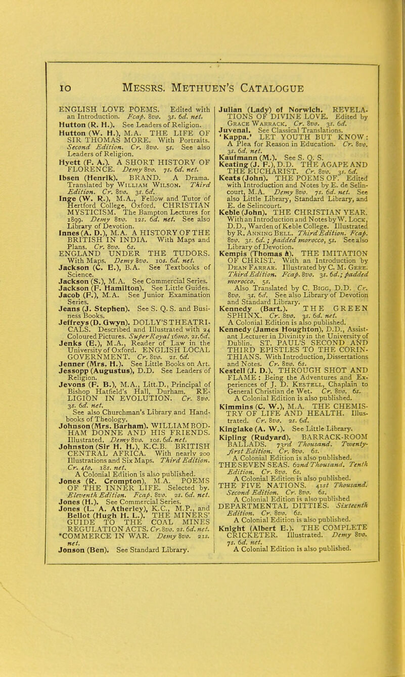 ENGLISH LOVE POEMS. Edited with an Introduction. Fcap. Svo. 3s. 6d. net. Mutton (R. H.). See Leaders of Religion. Hutton (W. H.), M.A. THE LIFE OF SIR THOMAS MORE. With Portraits. Second Edition. Cr. Svo. $s. See also Leaders of Religion. Hyett (P. A.). A SHORT HISTORY OF FLORENCE. Demy Svo. 7s. 6d. net. Ibsen (Henrlk). BRAND. A Drama. Translated by William Wilson. Third Edition. Cr. Svo. 3s. 6d. Inge (W. R.), M.A., Fellow and Tutor of Hertford College, Oxford. CHRISTIAN MYSTICISM. The Bampton Lectures for 1899. Demy Svo. 12s. 6d. net. See also Library of Devotion. lnnes(A.D.), M.A. A HISTORY OF THE BRITISH IN INDIA. With Maps and Plans. Cr. Svo. 6s. ENGLAND UNDER THE TUDORS. With Maps. Demy Svo. 10s. 6d. net. Jackson (C. E.), B.A. See Textbooks of Science. Jackson (S.), M.A. See Commercial Series. Jackson (F. Hamilton). See Little Guides. Jacob (P.), M.A. See Junior Examination Series. Jeans (J. Stephen). See S. Q. S. and Busi- ness Books. Jeffreys (D. Qwyn). DOLLY'S THEATRI- CALS. Described and Illustrated with 24 Coloured Pictures. SuperRoyal i6mo. 2s.6d. Jenks (E.), M.A., Reader of Law in the University of Oxford. ENGLISH LOCAL GOVERNMENT. Cr. Svo. is. 6d. Jenner (Mrs. H.). See Little Books on Art. Jessopp (Augustus), D.D. See Leaders of Religion. Jevons (F. B.), M.A., Litt.D., Principal of Bishop Hatfield's Hall, Durham. RE- LIGION IN EVOLUTION. Cr. Svo. 3J. 6d. net. See also Churchman's Library and Hand- books of Theology. Johnson (Mrs. Barham). WILLIAM BOD- HAM DONNE AND HIS FRIENDS. Illustrated. Demy Svo. 10s.6d.net. Johnston (Sir H. H.), K.C.B. BRITISH CENTRAL AFRICA. With nearlv 200 Illustrations and Six Maps. Third Edition. Cr. i,to. iSs. net. A Colonial Edition is also published. Jones (R. Crompton), M.A. POEMS OF THE INNER LIFE. Selected by. Eleventh Edition. Fcap. Svo. is. 6d. net. Jones (H.). See Commercial Series. Jones (L. A. Atherley), K.C., M.P., and Bellot (Hugh H. L.). THE MINERS' GUIDE TO THE COAL MINES REGULATION ACTS. Cr.Svo. 2s. 6d. net. •COMMERCE IN WAR. Demy Svo. 21s. net. Jonson (Ben). See Standard Library. Julian (Lady) of Norwich. REVELA- TIONS OF DIVINE LOVE. Edited by Grace Warrack. Cr. Svo. 3s. 6d. Juvenal. See Classical Translations. 'Kappa.' LET YOUTH BUT KNOW: A Plea for Reason in Education. Cr. Svo. 3s. 6d. net. Kaufmann (M.). See S. Q. S. Keating (J. P.), D.D. THE AGAPE AND THE EUCHARIST. Cr. Svo. 31. 6d. Keats (John). THE POEMS OF. Edited with Introduction and Notes by E. de Selin- court, M.A. Demy Svo. 7s. 6d. net. See also Little Library, Standard Library, and E. de Selincourt. Keble (John). THE CHRISTIAN YEAR. With an Introduction and Notes by W. Lock, D.D., Warden of Keble College. Illustrated byR. AnningBell. Third Edition. Fcap. Svo. 31. 6d. ; padded morocco, $s. See also Library of Devotion. Kempis (Thomas a). THE IMITATION OF CHRIST. With an Introduction by Dean Farrar. Illustrated by C. M. Gere. Third Edition. Fcap.Svo. 3s. 6d.; padded morocco. $s. Also Translated by C. Bigg, D.D. O. Svo. 3s. 6d. See also Library of Devotion and Standard Library. Kennedy (Bart.). THE GREEN SPHINX. Cr.Svo. 3s.6d.net. A Colonial Edition is also published. Kennedy (James Houghton), D.D., Assist- ant Lecturer in Divinity in the University of Dublin. ST. PAUL'S SECOND AND THIRD EPISTLES TO THE CORIN- THIANS. With Introduction, Dissertations and Notes. Cr. Svo. 6s. Kestell (J. D.). THROUGH SHOT AND FLAME : Being the Adventures and Ex- periences of J. D. Kestell, Chaplain to General Christian de Wet. Cr. Svo. 6s. A Colonial Edition is also published. Klmmins (C. W.), M.A. THE CHEMIS- TRY OF LIFE AND HEALTH. Illus- trated. Cr. Svo. 2s. 6d. Klnglake (A. W.). See Little Library. Kipling (Rudyard). BARRACK-ROOM BALLADS. 73rd Thousand. Twenty- first Edition. Cr. Svo. 6s. A Colonial Edition is also published. THE SEVEN SEAS. 62nd Thousand. Tenth Edition. Cr. Svo. 6s. A Colonial Edition is also published. THE FIVE NATIONS. 4' Thousand. Second Edition. Cr. Svo. 6s. A Colonial Edition is also published DEPARTMENTAL DITTIES. Sixteenth Edition. Cr. 8vo. 6s. A Colonial Edition is also published. Knight (Albert E.). THE COMPLETE CRICKETER. Illustrated. Demy Svo. 7s. 6d. net. A Colonial Edition is also published.