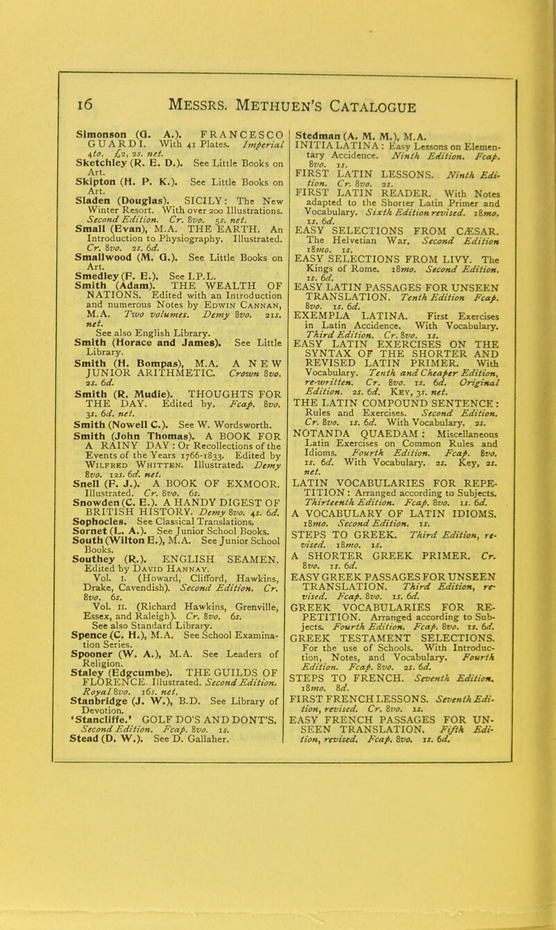 Slmonson (Q. A.). FRANCESCO GUARD I. With 41 Plates. Imperial i,to. £2, 2s. net. Sketchley (R. E. D.). See Little Books on Art. Skipton (H. P. K.). See Little Books on Art. Sladen (Douglas). SICILY: The New Winter Resort. With over 200 Illustrations. Second Edition. Cr. Svo. $s. net. Small (Evan), M.A. THE EARTH. An Introduction to Physiography. Illustrated. Cr. Svo. us. 6d. Smallwood (M. Q.). See Little Books on Art. Smedley(F. E.). See I.P.L. Smith (Adam). THE WEALTH OF NATIONS. Edited with an Introduction and numerous Notes hy Edwin Cannan, M.A. Two volumes. Demy Svo. 21s. net. See also English Library. Smith (Horace and James). See Little Library. Smith (H. Bompas), M.A. ANEW JUNIOR ARITHMETIC. Crown Svo. 2s. 6d. Smith (R. Mudie). THOUGHTS FOR THE DAY. Edited hy. Fcap. Svo. 3*. 6d. net. Smith (Nowell C). See W. Wordsworth. Smith (John Thomas). A BOOK FOR A RAINY DAY : Or Recollections of the Events of the Years 1766-1833. Edited by Wilfred Whitten. Illustrated. Demy Svo. i2s. 6d. net. Snell (P. J.). A BOOK OF EXMOOR. Illustrated. Cr. Svo. 6s. Snowden(C. E.). A HANDY DIGEST OF BRITISH HISTORY. Demy Svo. 45. 6d. Sophocles. See Classical Translations. Sornet(L. A.). See Junior School Books. South (Wilton E.), M.A. See Junior School Books. Southey (R.). ENGLISH SEAMEN. Edited by David Hannay. Vol. I. (Howard, Clifford, Hawkins, Drake, Cavendish). Second Edition. Cr. Svo. 6s. Vol. 11. (Richard Hawkins, Grenville, Essex, and Raleigh). Cr. Svo. 6s. See also Standard Library. Spence(C. H.), M.A. See School Examina- tion Series. Spooner (W. A.), M.A. See Leaders of Religion. Staley (Edgcumbe). THE GUILDS OF FLORENCE. Illustrated. Second Edition. Royal Svo. 16s. net. Stanbrldge (J. W.), B.D. See Library of Devotion. •Stancliffe.' GOLF DO'S AND DONT'S. Second Edition. Fcap. Svo. is. Stead (D. W.). See D. Gallaher. Stedman (A. M. M.), M.A. INITIALATINA : Easy Lessons on Elemen- tary Accidence. Ninth Edition. Fcap. Svo. J3. FIRST LATIN LESSONS. Ninth Edi- tion. Cr. Svo. 2S. FIRST LATIN READER. With Notes adapted to the Shorter Latin Primer and Vocabulary. Sixth Edition revised. iSmo. is. 6d. EASY SELECTIONS FROM C/ESAR. The Helvetian War. Second Edition iSmo. is. EASY SELECTIONS FROM LIVY. The Kings of Rome. iSmo. Second Edition, is. 6d. EASY LATIN PASSAGES FOR UNSEEN TRANSLATION. Tenth Edition Fcap. Svo. is. 6d. EXEMPLA LATINA. First Exercises in Latin Accidence. With Vocabulary. Third Edition. Cr.Svo. is. EASY LATIN EXERCISES ON THE SYNTAX OF THE SHORTER AND REVISED LATIN PRIMER. With Vocabulary. Tetith and Cheaper Edition, re-written. Cr. Svo. is. 6d. Original Edition. 2s. 6d. Key, 31. net. THE LATIN COMPOUND SENTENCE : Rules and Exercises. Second Edition. Cr. Svo. is. 6d. With Vocabulary, zr. NOTANDA QUAEDAM : Miscellaneous Latin Exercises on Common Rules and Idioms. Fourth Edition. Fcap. Svo. is. 6d. With Vocabulary. 2s. Key, 2s. net. LATIN VOCABULARIES FOR REPE- TITION : Arranged according to Subjects. Thirteenth Edition. Fcap. Svo. is. 6d. A VOCABULARY OF LATIN IDIOMS. iSmo. Second Edition, is. STEPS TO GREEK. Third Edition, re- vised. 1 Brno. is. A SHORTER GREEK PRIMER. Cr. Svo. is. 6d. EASY GREEK PASSAGES FOR UNSEEN TRANSLATION. Third Edition, re- vised. Fcap. Svo. is. 6d. GREEK VOCABULARIES FOR RE- PETITION. Arranged according to Sub- jects. Fourth Edition. Fcap. Svo. is. 6d. GREEK TESTAMENT SELECTIONS. For the use of Schools. With Introduc- tion, Notes, and Vocabulary. Fourth Edition. Fcap. Svo. 21. 6d. STEPS TO FRENCH. Seventh Edition. iSmo. Sd. FIRST FRENCH LESSONS. Seventh Edi- tion, revised. Cr. Svo. is. EASY FRENCH PASSAGES FOR UN- SEEN TRANSLATION. Fifth Edi- tion, revised, Fcap. Svo. is. 6d.