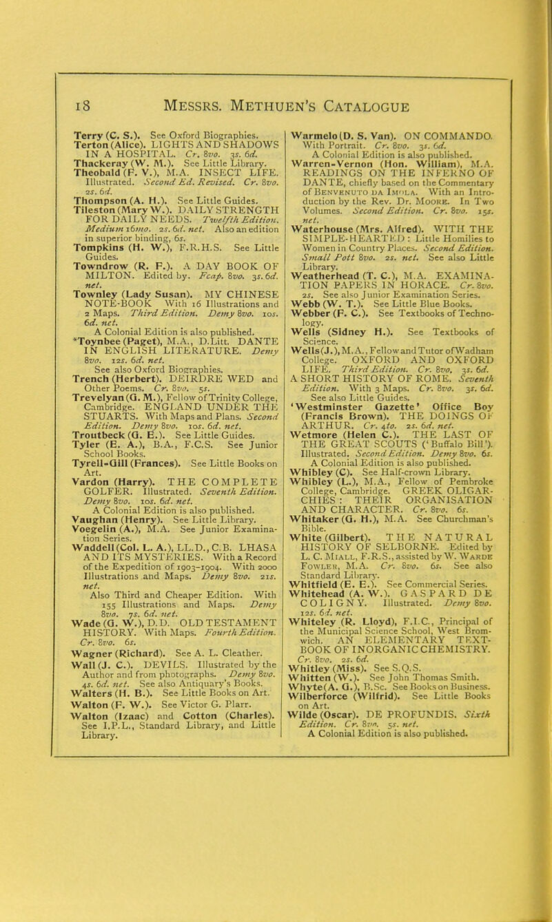 Terry (C. S.). See Oxford Biographies. Terton (Alice). LIGHTS AND SHADOWS IN A HOSPITAL. Cr. Zvo. 3* 6d. Thackeray (W. M.). See Little Library. Theobald (F. V.), M.A. INSECT LIFE. Illustrated. Second Ed. Revised. Cr. Zvo. vs. 6d. Thompson (A. H.). See Little Guides. Tileston (Mary W.). DAILY STRENGTH FOR DAILY NEEDS. Twelfth Edition. Medium 161110. ■2s.6d.net. Also an edition in superior binding, 6s. Tompkins (H. W.), F.R.H.S. See Little Guides. Towndrow (R. F.). A DAY BOOK OF MILTON. Edited by. Fcaj>. 8m 3s.6d. net. Townley (Lady Susan). MY CHINESE NOTE-BOOK With 16 Illustrations and 2 Maps. Third Edition. Demy Zvo. 10s. 6d. net. A Colonial Edition is also published. *Toynbee (Paget), M.A., D.Litt. DANTE IN ENGLISH LITERATURE. Demy Zvo. 12s. 6d. net. See also Oxford Biographies. Trench (Herbert). DEIRDRE WED and Other Poems. Cr. Zvo. $s. Trevelyan(Q. M.), Fellow of Trinity College, Cambridge. ENGLAND UNDER THE STUARTS. With Maps and Plans. Second Edition. Demy Zvo. zos. 6d. net. Troutbeck (0. E.). See Little Guides. Tyler (E. A.), B.A., F.C.S. See Junior School Books. Tyrell-Qill (Frances). See Little Books on Art. Vardon (Harry). THE COMPLETE GOLFER. Illustrated. Seventh Edition. Demy Zvo. 10s. 6d. net. A Colonial Edition is also published. Vaughan (Henry). See Little Library. Voegelin (A.), M.A. See Junior Examina- tion Series. WaddelI(Col. L. A.), LL.D..C.B. LHASA AND ITS MYSTERIES. With a Record of the Expedition of 1903-1904. With 2000 Illustrations and Maps. Demy Zvo. zis. net. Also Third and Cheaper Edition. With 155 Illustrations and Maps. Demy Zvo. js. 6d. net. Wade (G. W.), D.D. OLD TESTAMENT HISTORY. With Maps. Fourth Edition. Cr. Zvo. 6s. Wagner (Richard). See A. L. Cleather. Wall (J. C). DEVILS. Illustrated by the Author and from photographs. Demy Zvo. 4s. 6d. net. See also Antiquary's Books. Walters (H. B.). See Little Books on Art. Walton (F. W.). See Victor G. Plarr. Walton (Izaac) and Cotton (Charles). See I.P.L., Standard Library, and Little Library. Warmelo(D. S. Van). ON COMMANDO. With Portrait. Cr. Zvo. y. Cd. A Colonial Edition is also published. Warren-Vernon (Hon. William), M.A. READINGS ON THE INFERNO OF DANTE, chiefly based on the Commentary of Benvenuto da Imla. With an Intro- duction by the Rev. Dr. Moore. In Two Volumes. Second Edition. Cr. Zvo. 15X. net. Waterhouse (Mrs. Alfred). WITH THE SIMPLE-HEARTED : Little Homilies to Women in Country Places. Second Edition. Small Pott Zvo. 2s. net. See also Little Library. Weatherhead (T. C), M.A. EXAMINA- TION PAPERS IN HORACE. Cr.Zvo. 2j. See also Junior Examination Series. Webb (W. T.). See Little Blue Books. Webber (F. C). See Textbooks of Techno- logy. Wells (Sidney H.). See Textbooks of Science. Wells (J.), M.A., Fellow and Tutor ofWadham College. OXFORD AND OXFORD LIFE. Third Edition. Cr.Svo. 3s. 6d. A SHORT HISTORY OF ROME. Seventh Edition. With 3 Maps. Cr. Zvo. 3s. 6d. See also Little Guides. 'Westminster Gazette' Office Boy (Francis Brown). THE DOINGS Or ARTHUR. Cr. t,to. 2f. 6d. net. Wetmore (Helen C). THE LAST OF THE GREAT SCOUTS (' Buffalo Bill '). Illustrated. Second Edition. Demy Zvo. 6s. A Colonial Edition is also published. Whibley (C). See Half-crown Library. Whibley (L.), M.A., Fellow of Pembroke College, Cambridge. GREEK OLIGAR- CHIES : THEIR ORGANISATION AND CHARACTER. Cr. Zvo. 6s. Whitaker(G. H.), M.A. See Churchman's Bible. White (Gilbert). THE NATURAL HISTORY OF SELBORNE. Edited by L. C. M1 all, F.R.S., assisted by W. Warde Fowler, M.A. Cr. Zvo. 6s. See also Standard Library- Whitfield (E. E.). See Commercial Series. Whitehead (A. W.). G A S P A R D D E C O L I G N Y. Illustrated. Demy Zvo. 12J. 64. net. Whiteley (R. Lloyd), F.I.C., Principal of the Municipal Science School, West Brom- wich. AN ELEMENTARY TEXT- BOOK OF INORGANIC CHEMISTRY. Cr. Zvo. 2J. 6d. Whitley (Miss). SeeS.Q.S. Whitten (W.). See John Thomas Smith. Whyte(A. G.), B.Sc. See Books on Business. Wilberforce (Wilfrid). See Little Books on Art. Wilde (Oscar). DE PROFUNDIS. Sixth Edition. Cr. Zvo. 5.T. net. A Colonial Edition is also published.