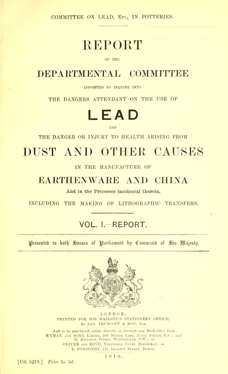 COMMITTEE ON LEAD, Etc., IN POTTERIES. REPORT OP THE DEPARTMENTAL COMMITTEE APPOINTED TO INQUIRE INTO THE DANGERS ATTENDANT ON THE USE OF LEAD AND THE DANGER OR INJURY TO HEALTH ARISING FROM DUST AND OTHER CAUSES IN THE MANUFACTURE OF EARTHENWARE AND CHINA And in the Processes incidental thereto, INCLUDING THE MAKING OF LITHOGRAPHIC TRANSFERS. _______ ___________ 8 VOL. I.-REPORT. Ipnscntcb to bofb Rousts of |1avltanuni bn Commanb of pts Ulajestn. L 0 N D 0 N : PRINTED FOR HIS MAJESTY'S STATIONERY OFFICE, By JAS. TRUSCOTT & SON, Ltd. And to be purchased, either directly or through any Bookseller, from WYMAN and SONS, Limited, 109, Fetter Lane, Fleet Street, B.C.; and '62, Abingdon Street. Westminster, S.W.; or OLIVER and BOYD. Tweeddale Court, Edinburgh ; or E. PONSONBY, 116, Grafton Street, Dublin. 19 10. [Cd. 5219.] Price Is. U.