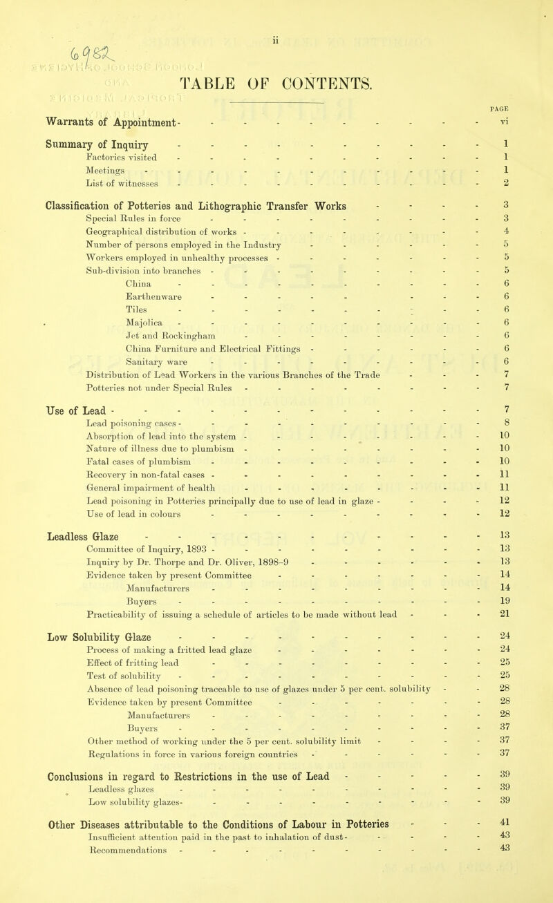 1 TABLE OF CONTENTS. Warrants of Appointment- ------- Summary of Inquiry -------- Factories visited - -- -- -- - Meetings -- - - - - - - - - List of witnesses - Classification of Potteries and Lithographic Transfer Works Special Rules in force - - - Geographical distribution of works ------ Number of persons employed in the Industry - Workers employed in unhealthy processes ----- Sub-division into branches ------- China - -- -- -- - Earthenware - Tiles -------- Majolica -------- Jet and Rockingham ------ China Furniture and Electrical Fittings - Sanitary ware ------- Distribution of Lead Workers in the various Branches of the Trade Potteries not under Special Rules - - Use of Lead ---------- Lead poisoning cases -------- Absorption of lead into the system ------ Nature of illness due to plumbism ------ Fatal cases of plumbism ------- Recovery in non-fatal cases ------- General impairment of health Lead poisoning in Potteries principally due to use of lead in glaze - Use of lead in colours Leadless Glaze --------- Committee of Inquiry, 1893 ------- Inquiry by Dr. Thorpe and Dr. Oliver, 1898-9 - - - Evidence taken by j>resent Committee - Manufacturers ------- Buyers - - - ... - - Practicability of issuing a schedule of articles to be made without lead Low Solubility Glaze - - Process of making a fritted lead glaze Effect of fritting lead ------- Test of solubility -------- Absence of lead poisoning traceable to use of glazes under 5 per cent, solubility Evidence taken by present Committee Manufacturers ------- Buyers - . - - .- Other method of working under the 5 per cent, solubility limit Regulations in force in various foreign countries Conclusions in regard to Restrictions in the use of Lead Leadless glazes Low solubility glazes- ------- Other Diseases attributable to the Conditions of Labour in Potteries Insufficient attention paid in the past to inhalation of dust- Recommendations --------