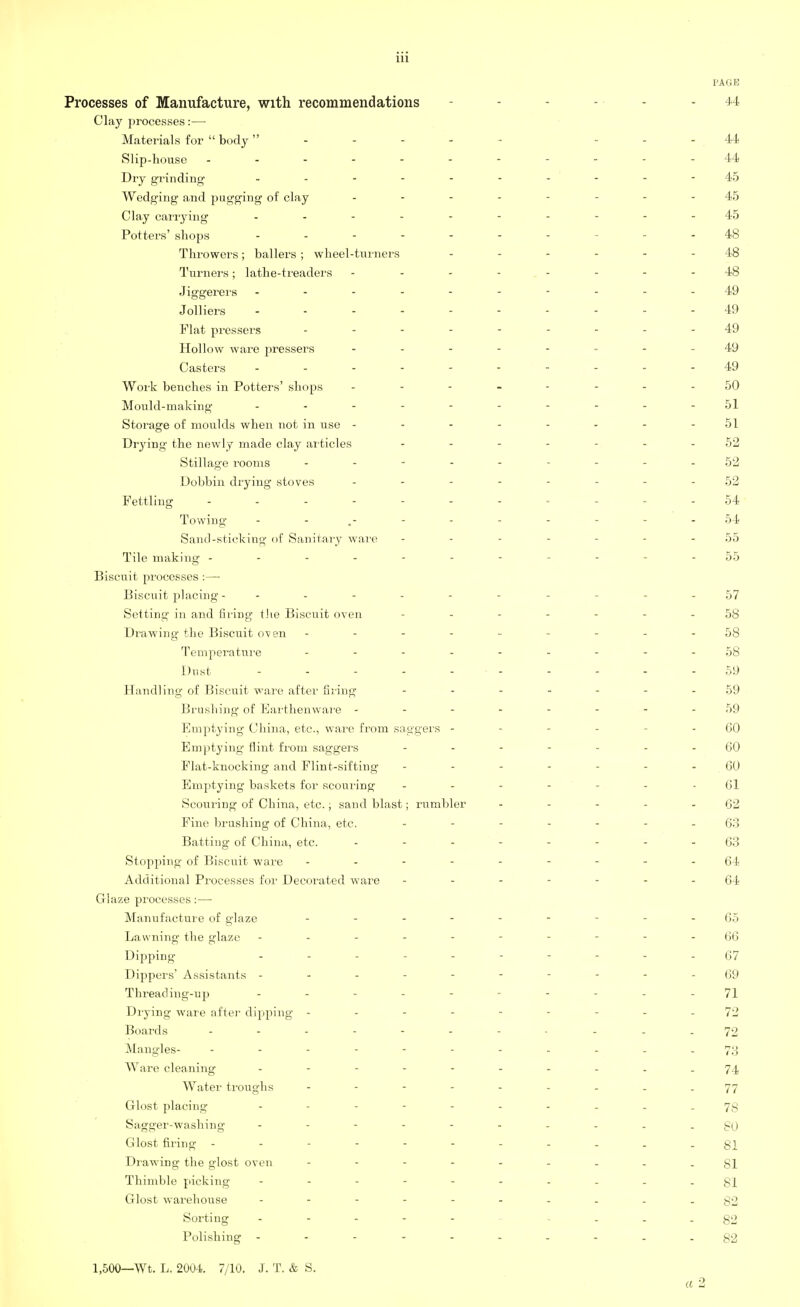 PAGE Processes of Manufacture, with recommendations - 44 Clay processes:— Materials for  body ------ ..44, Slip-house 44 Dry grinding ------- 45 Wedging and pugging of clay .... - 45 Clay carrying .......---45 Potters' shops 48 Throwers; bailers ; wheel-turners ...... 48 Turners; lathe-treaders -------- 48 Jiggerers ----------49 Jolliers ....--.---49 Plat pressers ......... 49 Hollow ware pressers ..... . 49 Casters ------- - 49 Work benches in Potters' shops 50 Mould-making 51 Storage of moulds when not in use - - - - - - - - 51 Drying the newly made clay articles .... - - 52 Stillage rooms ------ - - - 52 Dobbin drying stoves ........ 52 Fettling ........... 54 Towing - - 54 Sand-sticking of Sanitary ware ------- 55 Tile making ----------- 55 Biscuit processes :—■ Biscuit placing - - Setting in and filing the Biscuit oven Drawing the Biscuit oven - Temperature .... Dust ..... Handling of Biscuit ware after filing Brushing of Earthenware - Emptying China, etc., ware from saggers - Emptying flint from saggers Flat-knocking and Flint-sifting Emptying baskets for scouring- Scouring of China, etc.; sand blast; rumbler Fine brushing of China, etc. Batting of China, etc. Stopping of Biscuit ware - Additional Processes for Decorated ware Glaze processes:— Manufacture of glaze - -- -- -- --65 Lavvning the glaze ----------66 Dipping (57 Dippers' Assistants ---------- 69 Thread ing-up - - - - 71 Drying ware after dipping ---------72 Boards ----------- 72 Mangles- ... 73 Ware cleaning ---------- 74 Water troughs - - - - - - - - - 77 Glost placing ------ 78 Sagger-washing ---------- go Glost firing ----------- 81 Drawing the glost oven - -- -- -- --81 Thimble picking - -- -- -- -- - gi Glost warehouse - -- -- -- -- -82 Sorting - -- -- -- -- -82 Polishing g2 1,500—Wt. L. 2004. 7/10. J. T. & S. a 2 57 58 58 58 59 59 59 60 60 60 61 62 63 63 64 64