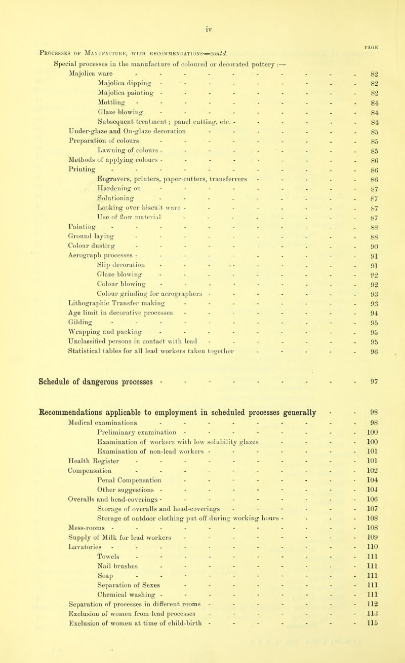 PAGE Processes op Manufacture, with recommendations—contd. Special processes in the manufacture of coloured or decorated pottery :— Majolica ware - -- -- -- ...82 Majolica dipping - - - - - - - -82 Majolica painting ---------82 Mottling - - - - - - . i . - 84 Glaze blowing - - - - - - - -84 Subsequent treatment; panel cutting, etc. ------ 84 Under-glaze and On-glaze decoration - -- -- --85 Preparation of colours --------- g5 Lawning of colours - - - . . -85 Methods of applying colours - - - - - - - - - 86 Printing ........... gQ Engravers, printers, paper-cutters, transferrers - - - - - 86 Hardening on - - - - - - - - - 87 S'olutioning ' - - - - - - - - -87 Looking over biscuit ware 87 Use of flow material ' - ' - ' - - - . _ -87 Painting ........... gg Ground laying - - - - ' - - - . -88 Colour dustirg - ' - - - - • - - . -90 Aerograph processes - ' - - - - - - - - - 91 Slip decoration - - ... . . . . -91 Glaze blowing - - - - - - - - 92 Colour blowing - -- -- -- --92 Colour grinding for aerographers ------- 93 Lithographic Transfer making -------- 93 Age limit in decorative processes -------- 94 Gilding 95 Wrapping and packing ......... gg Unclassified persons in contact with lead 95 Statistical tables for all lead workers taken together - - - - - 96 Schedule of dangerous processes • - - 97 Recommendations applicable to employment in scheduled processes generally - ■ 98 Medical examinations ...... - - - 98 Preliminary examination - 100 Examination of workers with low sol ability glazes .... 100 Examination of non-lead workers ------- 101 Health Register - - - - - - - - - 101 Compensation 102 Penal Compensation - - - - - - - - 104 Other suggestions --------- 104 Overalls and head-coverings --------- 106 Storage of overalls and head-coverings - 107 Storage of outdoor clothing put off during working hours - - - - 108 Mess-rooms ---------- - 108 Supply of Milk for lead workers -------- 109 Lavatories - - - - - - - - - - -110 Towels - - - - - - - - - - 111 Nail brushes - - - - - - - - - 111 Soap Hi Separation of Sexes - - - - - - - - 111 Chemical washing - - - - - - - - - 111 Separation of processes in different rooms ------- 112 Exclusion of women from lead processes ------- 113 Exclusion of women at time of child-birth - - - - - - -115