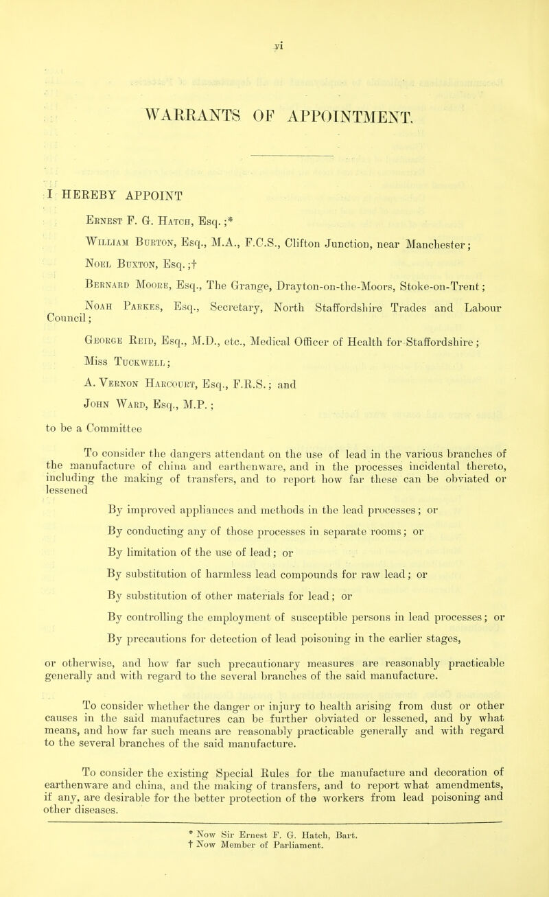 yi WARRANTS OF APPOINTMENT, I HEREBY APPOINT Eenest F. G. Hatch, Esq. ;* William Burton, Esq., M.A., P.C.S., Clifton Junction, near Manchester; Noel Buxton, Esq. ;f Bernard Moore, Esq., The Grange, Drayton-on-the-Moors, Stoke-on-Trent; Noah Parkes, Esq., Secretary, North Staffordshire Trades and Labour Council; George Reid, Esq., M.D., etc., Medical Officer of Health for Staffordshire; Miss Tuckwell; A. Vernon Harcourt, Esq., F.R.S.; and John Ward, Esq., M.P.; to be a Committee To consider the dangers attendant on the use of lead in the various branches of the manufacture of china and earthenware, and in the processes incidental thereto, including the making of transfers, and to report how far these can be obviated or lessened By improved appliances and methods in the lead processes; or By conducting any of those processes in separate rooms; or By limitation of the use of lead; or By substitution of harmless lead compounds for raw lead; or By substitution of other materials for lead; or By controlling the employment of susceptible persons in lead processes; or By precautions for detection of lead poisoning in the earlier stages, or otherwise, and how far such precautionary measures are reasonably practicable generally and with regard to the several branches of the said manufacture. To consider whether the danger or injury to health arising from dust or other causes in the said manufactures can be further obviated or lessened, and by what means, and how far such means are reasonably practicable generally and with regard to the several branches of the said manufacture. To consider the existing Special Rules for the manufacture and decoration of earthenware and china, and the making of transfers, and to report what amendments, if any, are desirable for the better protection of the workers from lead poisoning and other diseases. * Now Sir Ernest F. G. Hatch, Bart, t Now Member of Parliament.