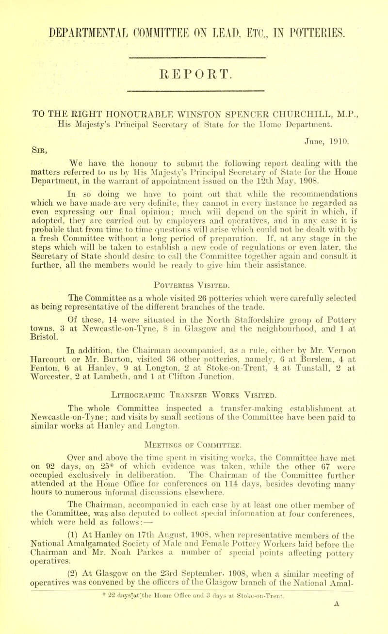 DEPARTMENTAL COMMITTEE ON LEAD, ETC., IN POTTERIES. REPORT. TO THE RIGHT HONOURABLE WINSTON SPENCER CHURCHILL, M.P., His Majesty's Principal Secretary of State for the Home Department. June, 1910. Sir, We have the honour to submit the following report dealing with the matters referred to us by His Majesty's Principal Secretary of State for the Home Department, in the warrant of appointment issued on the 12th May, 1908. In so doing we have to point out that while the recommendations which we have made are very definite, they cannot in every instance be regarded as even expressing our final opinion; much will depend on the spirit in which, if adopted, they are carried out by employers and operatives, and in any case it is probable that from time to time questions will arise which could not be dealt with by a fresh Committee without a long period of preparation. If, at any stage in the steps which will be taken to establish a new code of regulations or even later, the Secretary of State should desire to call the Committee together again and consult it further, all the members would be ready to give him their assistance. Potteries Visited. The Committee as a whole visited 26 potteries which were carefully selected as being representative of the different branches of the trade. Of these, 14 were situated in the North Staffordshire group of Pottery towns, 3 at Newcastle-on-Tyne, 8 in Glasgow and the neighbourhood, and 1 at Bristol. In addition, the Chairman accompanied, as a rule, either by Mr. Vernon Harcourt or Mr. Burton, visited 36 other potteries, namely, 6 at Burslem, 4 at Fenton, 6 at Hanley, 9 at Longton, 2 at Stoke-on-Trent, 4 at Tunstall, 2 at Worcester, 2 at Lambeth, and 1 at Clifton Junction. Lithographic Transfer Works Visited. The whole Committee inspected a transfer-making establishment at Newcastle-on-Tyne; and visits by small sections of the Committee have been paid to similar works at Hanley and Longton. Meetings of Committee. Over and above the time sjDent in visiting works, the Committee have met on 92 days, on 25# of which evidence was taken, while the other 67 were occupied exclusively in deliberation. The Chairman of the Committee further attended at the Home Office for conferences on 114 days, besides devoting many hours to numerous informal discussions elsewhere. The Chairman, accompanied in each case by at least one other member of the Committee, was also deputed to collect special information at four conferences, which were held as follows:—- (1) At Hanley on 17th August, 1908, when representative members of the National Amalgamated Society of Male and Female Pottery Workers laid before the Chairman and Mr. Noah Parkes a number of special points affecting pottery operatives. (2) At Glasgow on the 23rd September, 1908, when a similar meeting of operatives was convened by the officers of the Glasgow branch of the National Amal- * 22 daysjat'the Home Office and 3 days at Stoke-on-Trent. A