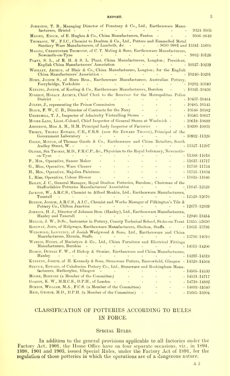 Johnston, T. B., Managing Director of Pountney & Co., Ltd., Earthenware Manu- facturers, Bristol --------- 9324-9505 Massey, Enoch, of E. Hughes & Co., China Manufacturers, Fenton - - - 9506-9649 Thomason, W., F.I.C., Chemist to Doulton & Co., Ltd., Potters and Enamelled Metal Sanitary Ware Manufacturers, of Lambeth, &c. - - - 9650-9881 and 15341-15605 Maling, Christopher Thompson, of C. T. Maling & Sons, Earthenwai'e Manufacturers, Newcastle-on-Tyne 9882-10126 Plant, S. L., of R. H. & S. L. Plant, China Manufacturers, Longton ; President, English China Manufacturers' Association - 10127-10239 Woolley, Arthur, of Blair & Co., China Manufacturers, Longton; for the English China Manufacturers' Association ------- 10240-10291 Horn, Joseph S., of Horn Bros., Earthenware Manufacturers, Australian Pottery, Ferrybridge, Yorkshire -------- 10292-10340 Keeling, Joseph, of Keeling & Co., Earthenware Manufacturers, Burslem - - 10341-10436 Everest, Horace Arthur, Chief Clerk to the Receiver for the Metropolitan Police District ---------- 10437-10484 Juleff, J., representing the Prison Commission - 10485-10545 Black, F. W., C. B., Director of Contracts for the Navy ... - 10546-10582 Underhill, T. J., Inspector of Admiralty Victualling Stores - 10583-10617 Moore-Lane, Lieut.-Colonel, Chief Inspector of General Stores at AVoolwich - - 10618-10689 Anderson, Miss A. M., H.M. Principal Lady Inspector of Factories - - - 10690-10931 Thorpe, Thomas Edward, C.B., F.R.S. (now Sir Edward Thorpe), Principal of the Government Laboratory -------- 10932-11326 Goode, Minton, of Thomas Goode & Co., Earthenware and China Retailers, South Audley Street, W. - - - - - - - - - 11327-11387 Oliver, Sir Thomas, M.D., F.R.C.P., &c, Physician to the Royal Infirmary, Newcastle- on-Tyne ---------- 11388-11616 F. , Mrs., Operative, Saucer Maker ------ -11617-11717 G. , Miss, Operative, Ware Cleaner ------- 11718-11754 H. , Mrs., Operative, Majolica Paintress ...... 11755-11834 I. , Miss, Operative, Colour Blower ....... 11835-11846 Bailey, J. C, General Manager, Royal Doulton Potteries, Burslem ; Chairman of the Staffordshire Potteries Manufacturers'Association ... -^11847-12528 Jackson, W., A.R.C.S., Chemist to Alfred Meakin, Ltd., Earthenware Manufacturers, Tunstall ---------- 12529-12676 Burton, Joseph, A.R.C.S., A.I.C., Chemist and Works Manager of Pilkington's Tile & Pottery Co., Clifton Junction ------- 12677-12939 Johnson, H. J., Director of Johnson Bros. (Hanley), Ltd., Earthenware Manufacturers, Hanley and Tunstall - - - ----- 12940-13454 Mellor, J. W., D.Sc, Instructor in Pottery, County Technical School, Stoke-on-Trent 13455-13650 Ridgway, John, of Ridgways, Earthenware Manufacturers, Shelton, Staffs. - - 13651-13795 Wedgwood, Lawrence, of Josiah Wedgwood & Sons, Ltd., Earthenware and China Manufacturers, Etruria, Staffs. ------- 13796-14010 Watkin, Henry, of Macintyre & Co., Ltd., China Furniture and Electrical Fittings Manufacturers, Burslem -------- 14011-14206 Bishop, Dunbar F. W., of Bishop & Stonier, Earthenware and China Manufacturers, Hanley 14207-14319 Kennedy, Joseph, of H. Kennedy & Sons, Stoneware Potters, Barrowfield, Glasgow - 14320-14504 Service, Edward, of Caledonian Pottery Co., Ltd., Stoneware and Rockingham Manu- facturers, Rutherglen, Glasgow 14505-14530 Moore, Bernard (a Member of the Committee) ..... 14531-14717 Goadby, K. W., M.R.C.S., D.P.H., of London ...... 14718-14892 Burton, William, M.A., F.C.S. (a Member of the Committee) - - - 14893-15340 Reid, George, M.D., D.P.H. (a Member of the Committee) - 15665-15904 CLASSIFICATION OF POTTERIES ACCORDING TO RULES IN FORCE. Special Rules. In addition to the general provisions applicable to all factories under the Factory Act, 1901, the Home Office have on four separate occasions, viz., in 1894, 1898, i901 and 1903, issued Special Rules, under the Factory Act of 1891, for the regulation of those potteries in which the operations are of a dangerous nature. A 2