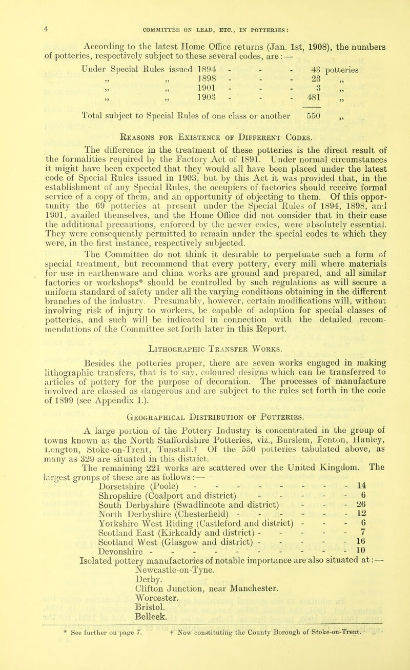 According to the latest Home Office returns (Jan. 1st, 1908), the numbers of potteries, respectively subject to these several codes, are: — Under Special Rales issued 1894 - - - 43 potteries 1898 - - - 23 1901 - - 3 1903 - - - 481 Total subject to Special Rules of one class or another 550 ,, Reasons for Existence of Different Codes. The difference in the treatment of these potteries is the direct result of the formalities required by the Factory Act of 1891. Under normal circumstances it might have been expected that they would all have been placed under the latest code of Special Rules issued in 1903, but by this Act it was provided that, in the establishment of any Special Rules, the occupiers of factories should receive formal service of a copy of them, and an opportunity of objecting to them. Of this oppor- tunity the 69 potteries at present under the Special Rules of 1894, 1898, and 1901, availed themselves, and the Home Office did not consider that in their case the additional precautions, enforced by the newer codes, were absolutely essential. They were consequently permitted to remain under the special codes to which they were, in the first instance, respectively subjected. The Committee do not think it desirable to perpetuate such a form of special treatment, but recommend that every pottery, every mill where materials for use in earthenware and china works are ground and prepared, and all similar factories or workshops* should be controlled by such regulations as will secure a uniform standard of safety under all the varying conditions obtaining in the different branches of the industry. Presumably, however, certain modifications will, without involving risk of injury to workers, be capable of adoption for special classes of potteries, and such will be indicated in connection with the detailed recom- mendations of the Committee set forth later in this Report. Lithographic Transfer Works. Besides the potteries proper, there are seven works engaged in making lithographic transfers, that is to say, coloured designs which can be transferred to articles of pottery for the purpose of decoration. The processes of manufacture involved are classed as dangerous and are subject to the rules set forth in the code of 1899 (see Appendix I.). Geographical Distribution of Potteries. A large portion of the Pottery Industry is concentrated in the group of towns known as the North Staffordshire Potteries, viz., Burslem, Fenton, Hanley, IvOiigton, Stoke-on-Trent, Tunstall.t Of the 550 potteries tabulated above, as many as 329 are situated in this district. The remaining 221 works are scattered over the United Kingdom. The largest groups of these are as follows: — Dorsetshire (Poole) - -- -- -- -14 Shropshire (Coalport and district) - - - - - 6 South Derbyshire (Swadlincote and district) - - - 26 North Derbyshire (Chesterfield) ------ 12 Yorkshire West Riding (Castleford and district) 6 Scotland East (Kirkcaldy and district) ----- 7 Scotland West (Glasgow and district) ----- 16 Devonshire - - - - - - - - - -10 Isolated pottery manufactories of notable importance are also situated at: — Newcastle-on-Tyne. Derby. Clifton Junction, near Manchester. Worcester. Bristol. Belleek. See further on page 7. ' f Now constituting the County Borough of Stoke-on-Trent.