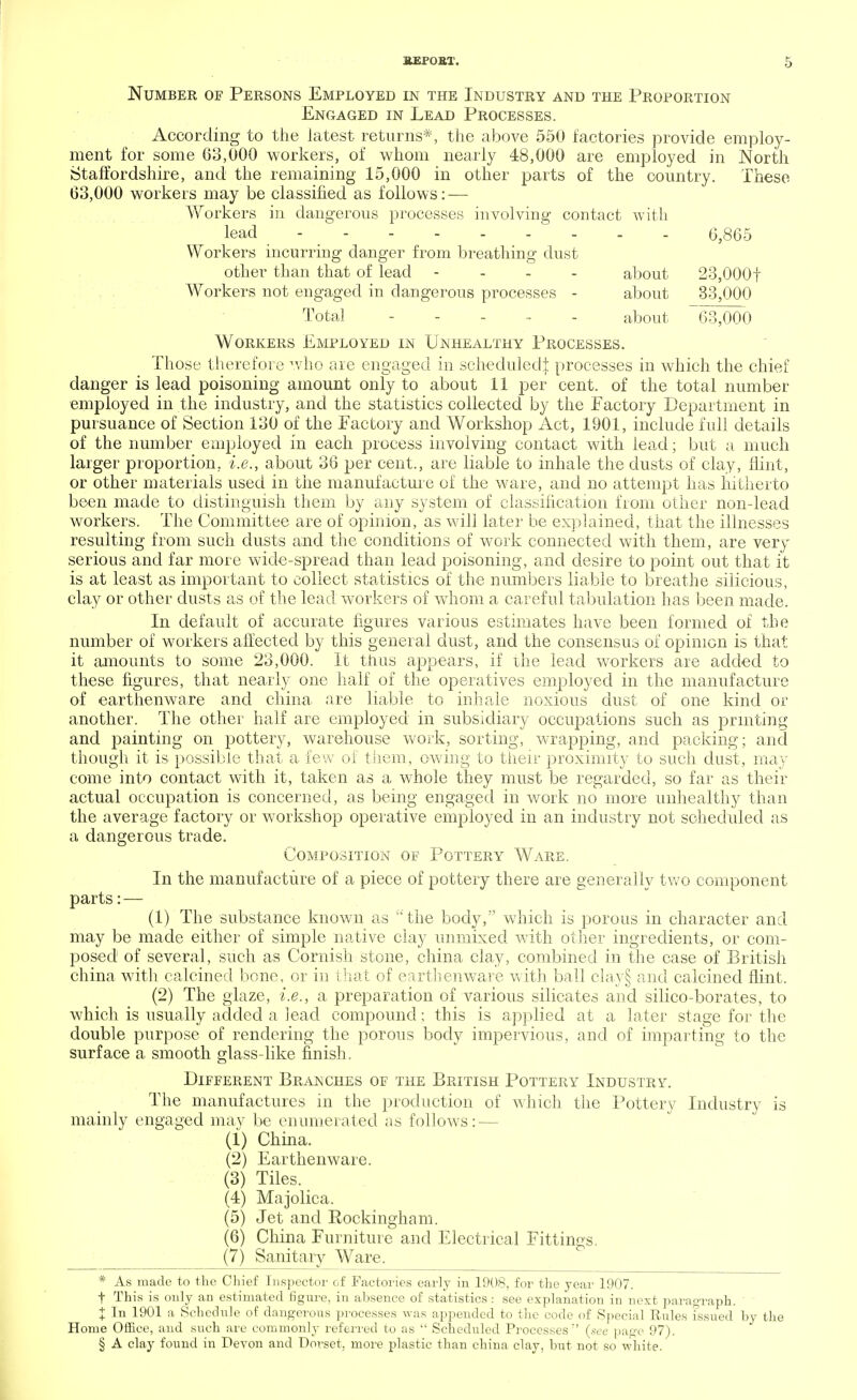 Number of Persons Employed in the Industry and the Proportion Engaged in Lead Processes. According to the latest returns*, the above 550 factories provide employ- ment for some 63,000 workers, of whom nearly 48,000 are employed in North Staffordshire, and the remaining 15,000 in other parts of the country. These 63,000 workers may be classified as follows: — Workers in dangerous processes involving contact with lead 6,865 Workers incurring danger from breathing dust other than that of lead - about 23,000f Workers not engaged in dangerous processes - about 33,000 Total ..... about 63,000 Workers Employed in Unhealthy Processes. Those therefore who are engaged in scheduled^ processes in which the chief danger is lead poisoning amount only to about 11 per cent, of the total number employed in the industry, and the statistics collected by the Factory Department in pursuance of Section 130 of the Factory and Workshop Act, 1901, include full details of the number employed in each process involving contact with lead; but a much larger proportion, i.e., about 36 per cent., are liable to inhale the dusts of clay, flint, or other materials used in the manufacture of the ware, and no attempt has hitherto been made to distinguish them by any system of classification from other non-lead workers. The Committee are of opinion, as will later be explained, that the illnesses resulting from such dusts and the conditions of work connected with them, are very serious and far more wide-spread than lead poisoning, and desire to point out that it is at least as important to collect statistics of the numbers liable to breathe silicious, clay or other dusts as of the lead workers of whom a careful tabulation has been made. In default of accurate figures various estimates have been formed of the number of workers affected by this general dust, and the consensus of opinion is that it amounts to some 23,000. It thus appears, if the lead workers are added to these figures, that nearly one half of the operatives employed in the manufacture of earthenware and china are liable to inhale noxious dust of one kind or another. The other half are employed in subsidiary occupations such as printing and painting on pottery, warehouse work, sorting, wrapping, and packing; and though it is possible that a few of them, owing to their proximity to such dust, may come into contact with it, taken as a whole they must be regarded, so far as their actual occupation is concerned, as being engaged in work no more unhealthy than the average factory or workshop operative employed in an industry not scheduled as a dangerous trade. Composition of Pottery Ware. In the manufacture of a piece of pottery there are generally two component parts: — (1) The substance known as the body, which is porous in character and may be made either of simple native clay unmixed with other ingredients, or com- posed of several, such as Cornish stone, china clay, combined in the case of British china with calcined bone, or in that of earthenware with ball clay§ and calcined flint. (2) The glaze, i.e., a preparation of various silicates and silico-borates, to which is usually added a lead compound; this is applied at a later stage for the double purpose of rendering the porous body impervious, and of imparting to the surface a. smooth glass-like finish. Different Branches of the British Pottery Industry. The manufactures in the production of which the Pottery Industry is mainly engaged may be enumerated as follows: — (1) China. (2) Earthenware. (3) Tiles. (4) Majolica. (5) Jet and Rockingham. (6) China Furniture and Electrical Fittings. (7) Sanitary Ware. * As made to the Chief Inspector of Factories early in 1908, for the year 1907. t This is only an estimated figure, in absence of statistics : see explanation in next paragraph. X In 1901 a Schedule of dangerous processes was appended to the code of Special Rules issued by the Home Office, and such are commonly referred to as  Scheduled Processes'' (.see page 97). § A clay found in Devon and Doi-set, more plastic than china clay, but not so white.